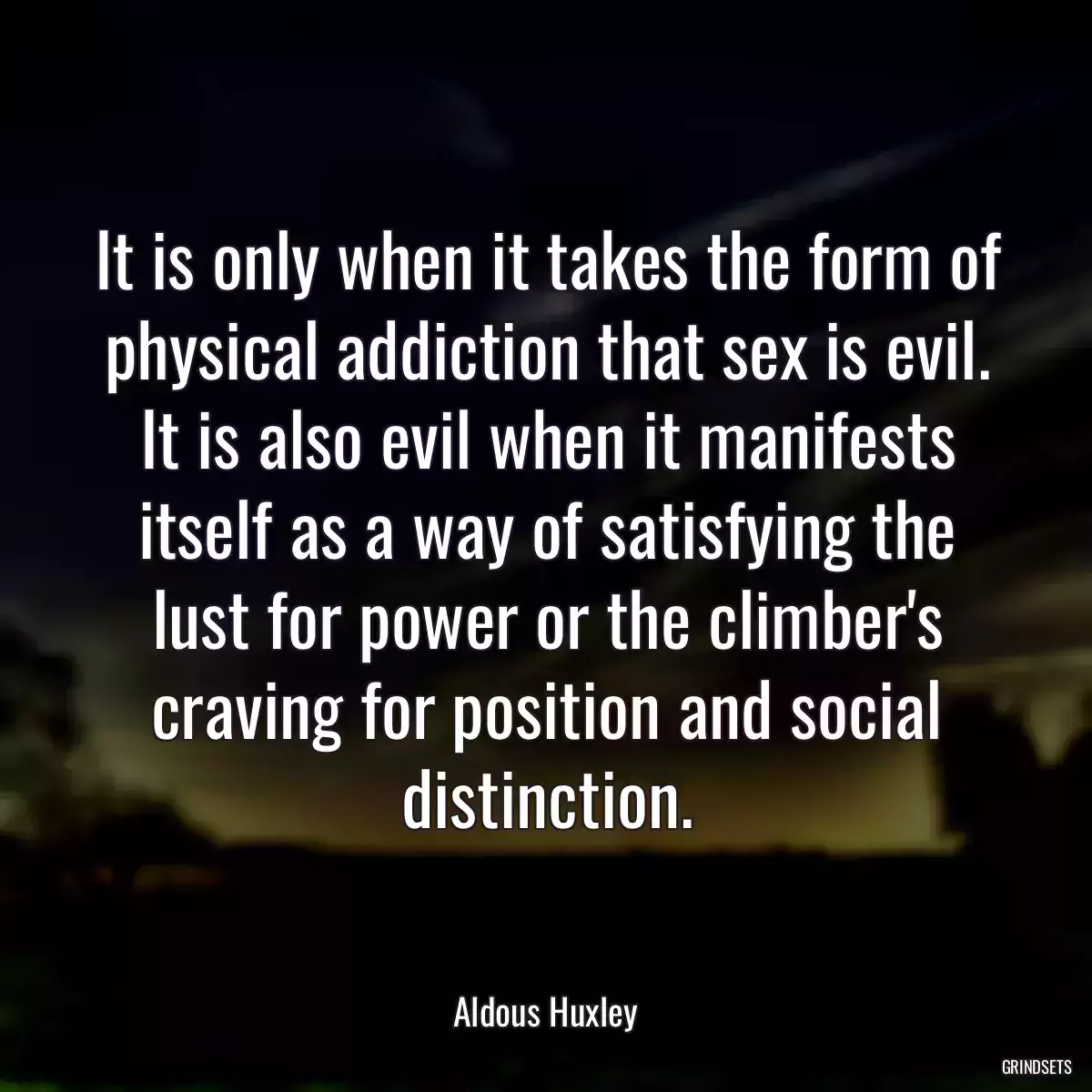 It is only when it takes the form of physical addiction that sex is evil. It is also evil when it manifests itself as a way of satisfying the lust for power or the climber\'s craving for position and social distinction.