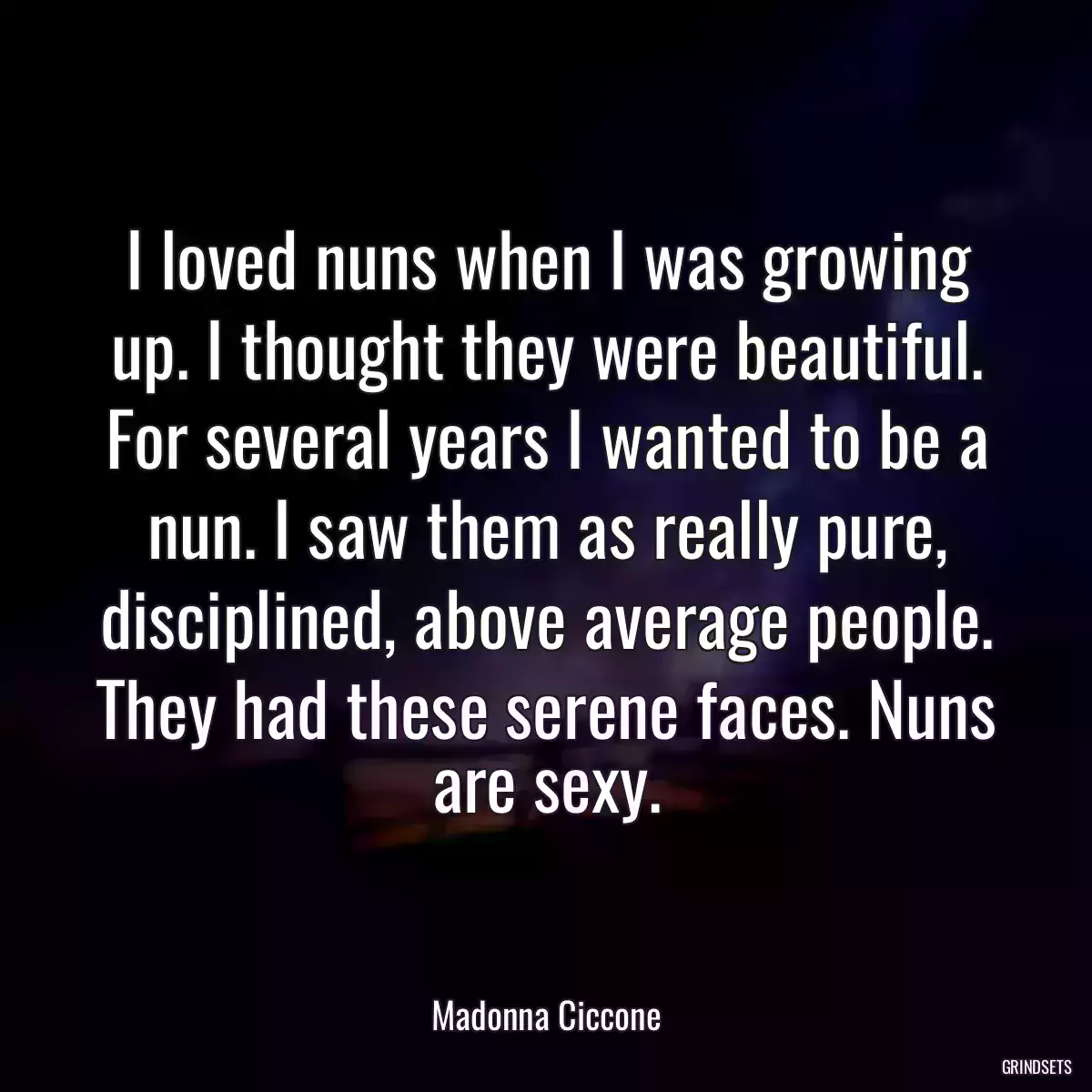 I loved nuns when I was growing up. I thought they were beautiful. For several years I wanted to be a nun. I saw them as really pure, disciplined, above average people. They had these serene faces. Nuns are sexy.