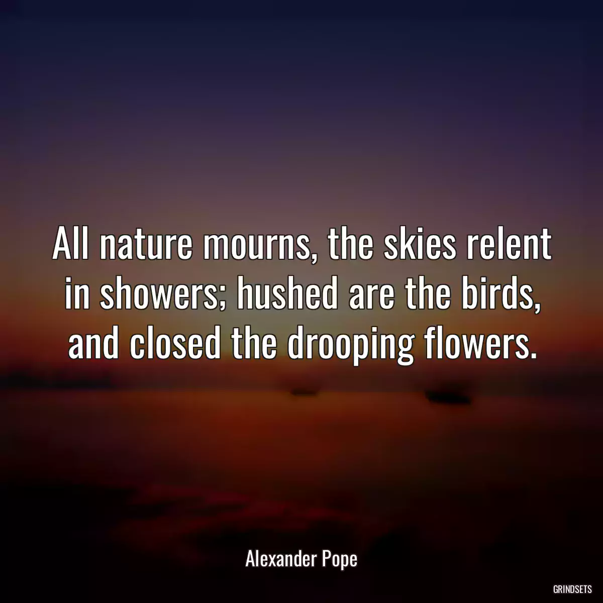 All nature mourns, the skies relent in showers; hushed are the birds, and closed the drooping flowers.