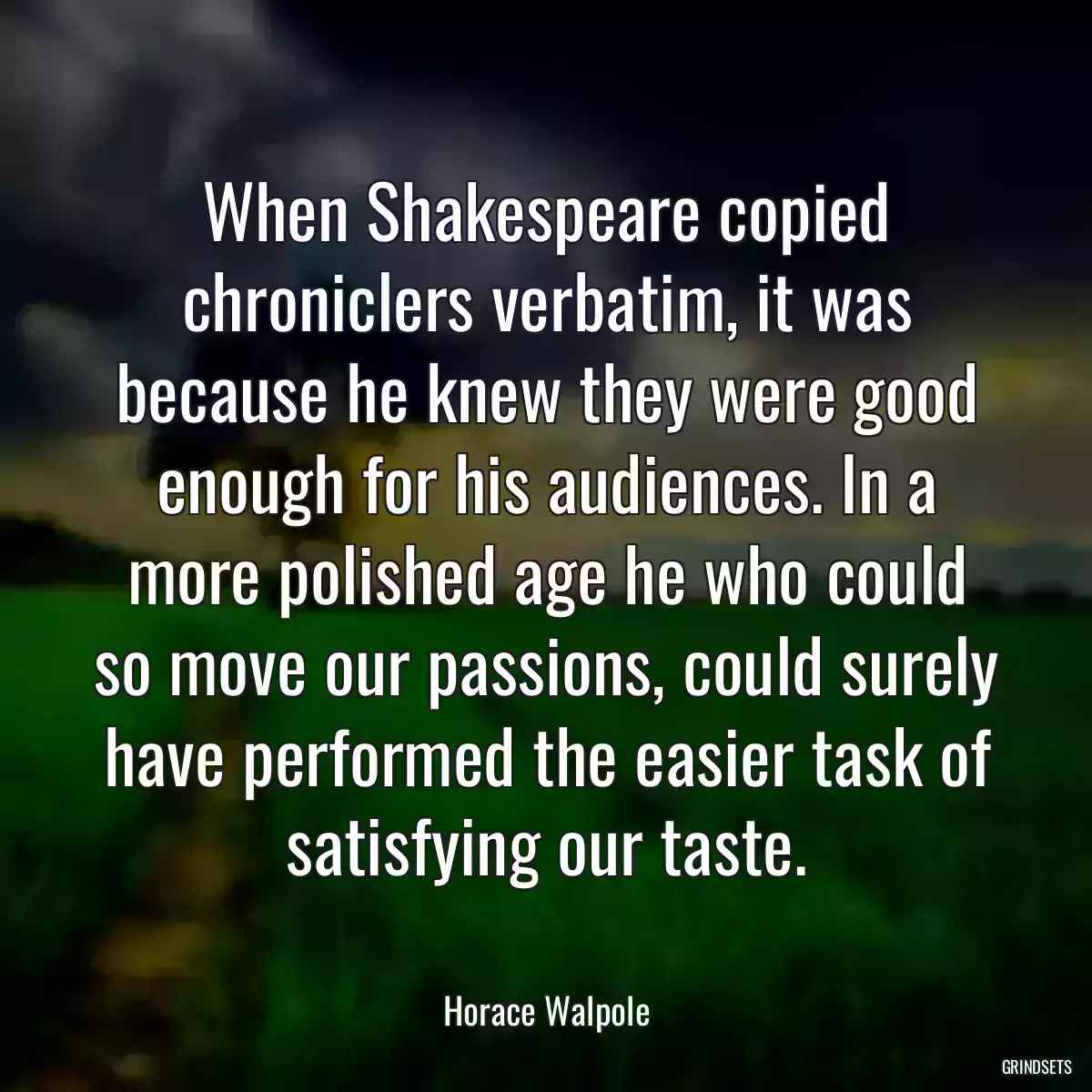 When Shakespeare copied chroniclers verbatim, it was because he knew they were good enough for his audiences. In a more polished age he who could so move our passions, could surely have performed the easier task of satisfying our taste.