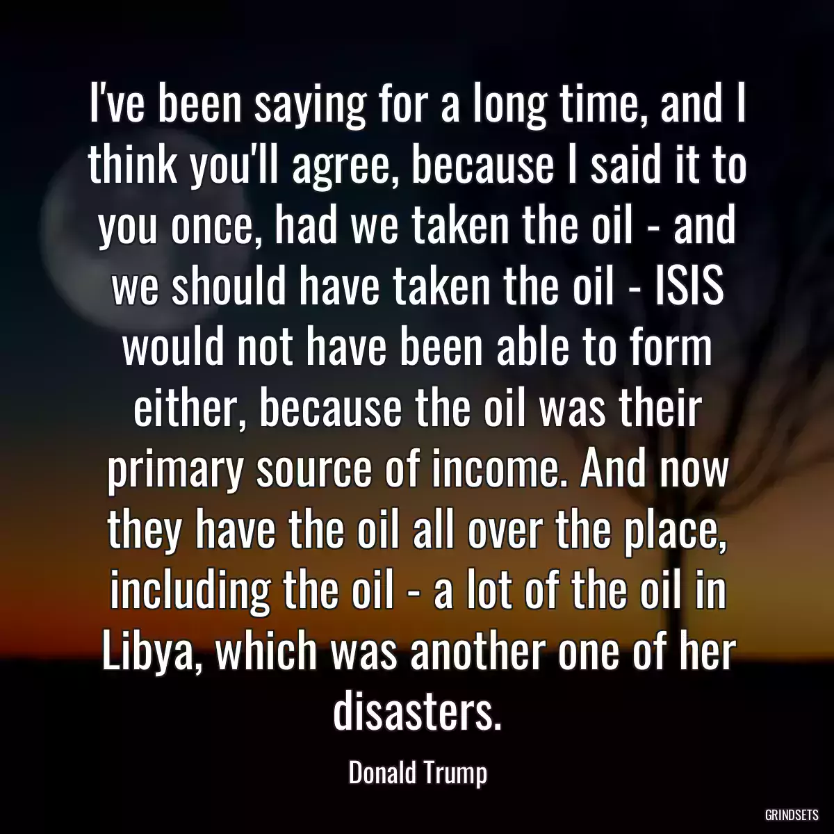 I\'ve been saying for a long time, and I think you\'ll agree, because I said it to you once, had we taken the oil - and we should have taken the oil - ISIS would not have been able to form either, because the oil was their primary source of income. And now they have the oil all over the place, including the oil - a lot of the oil in Libya, which was another one of her disasters.