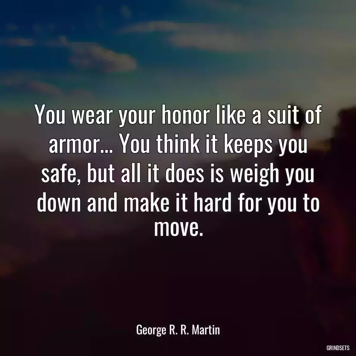 You wear your honor like a suit of armor... You think it keeps you safe, but all it does is weigh you down and make it hard for you to move.
