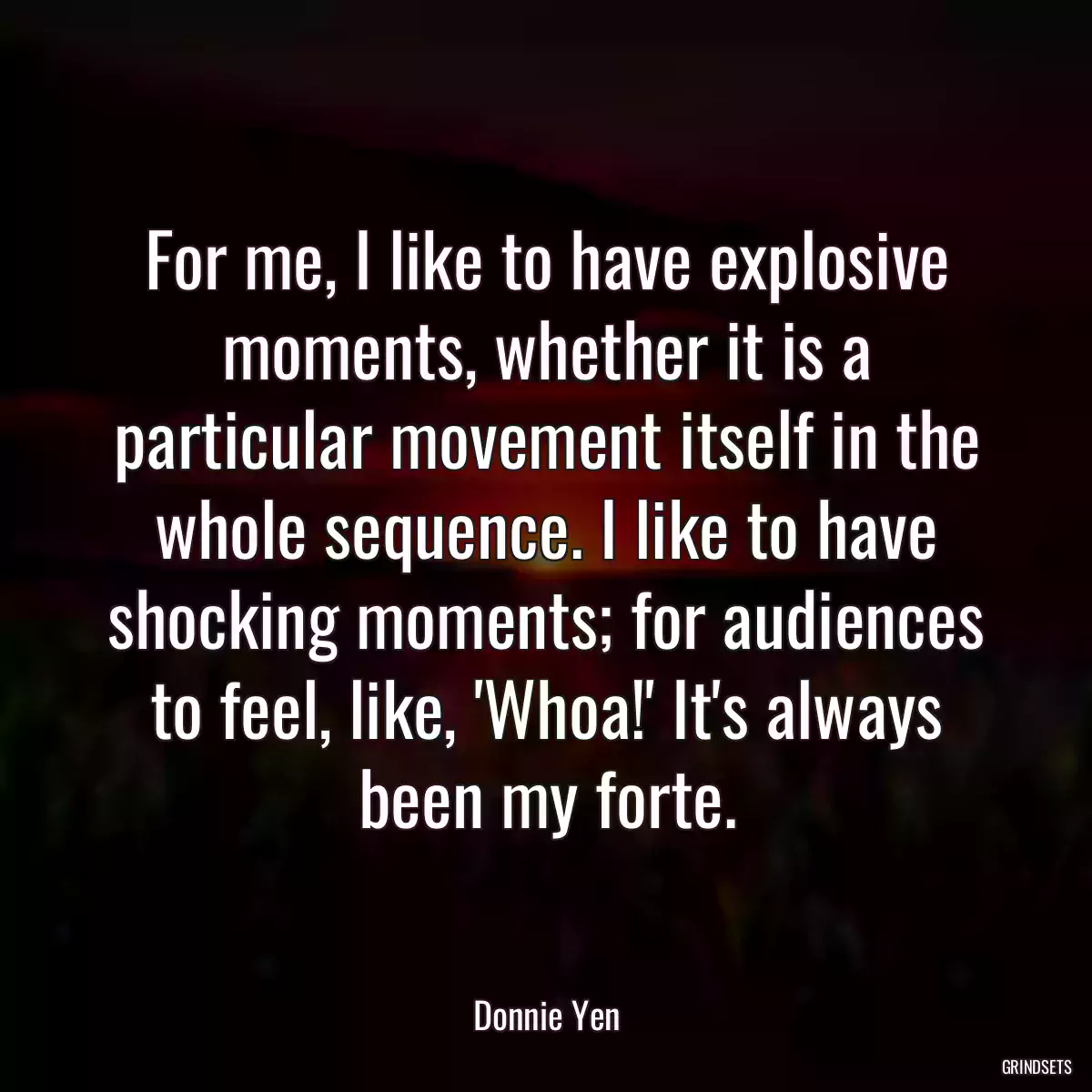 For me, I like to have explosive moments, whether it is a particular movement itself in the whole sequence. I like to have shocking moments; for audiences to feel, like, \'Whoa!\' It\'s always been my forte.