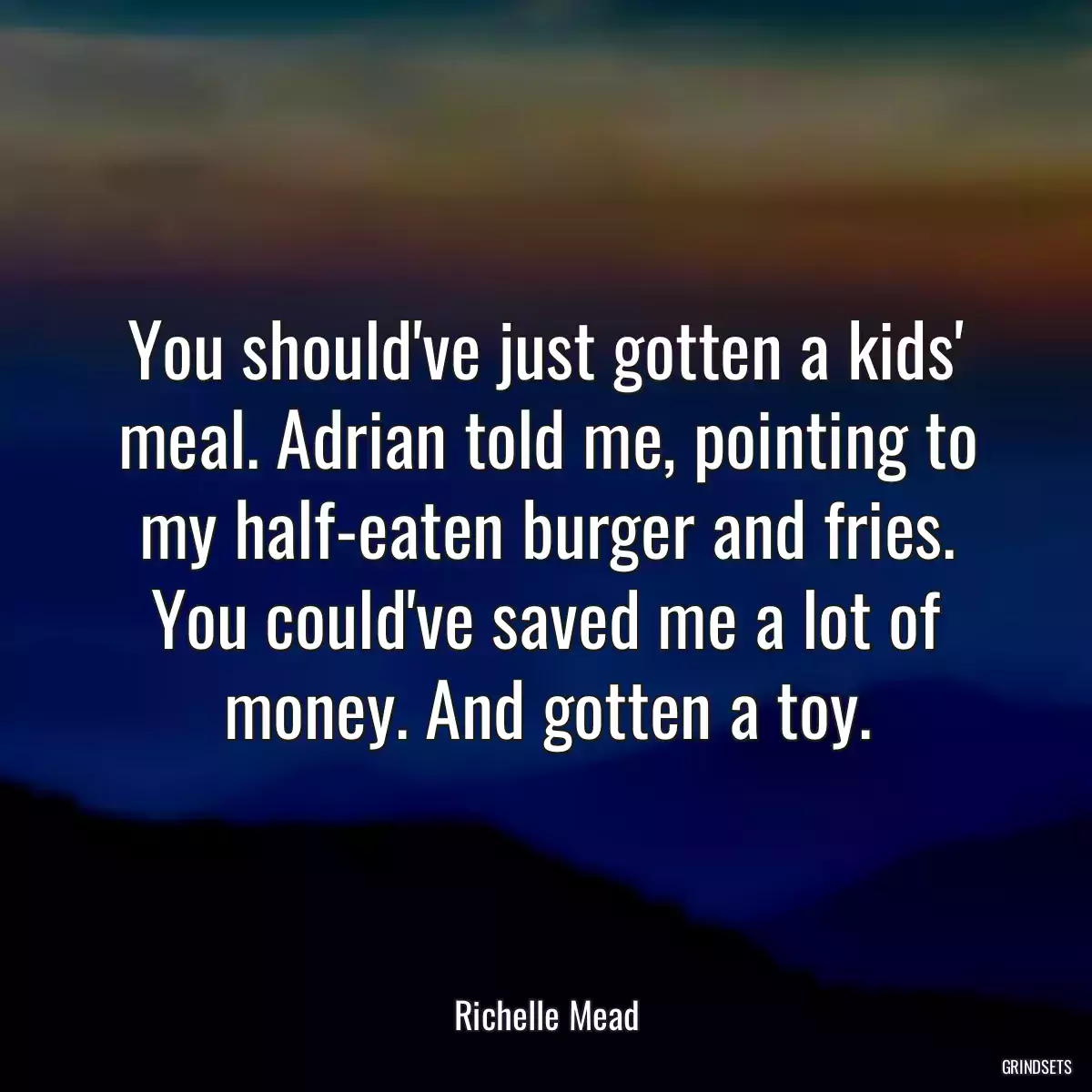 You should\'ve just gotten a kids\' meal. Adrian told me, pointing to my half-eaten burger and fries. You could\'ve saved me a lot of money. And gotten a toy.