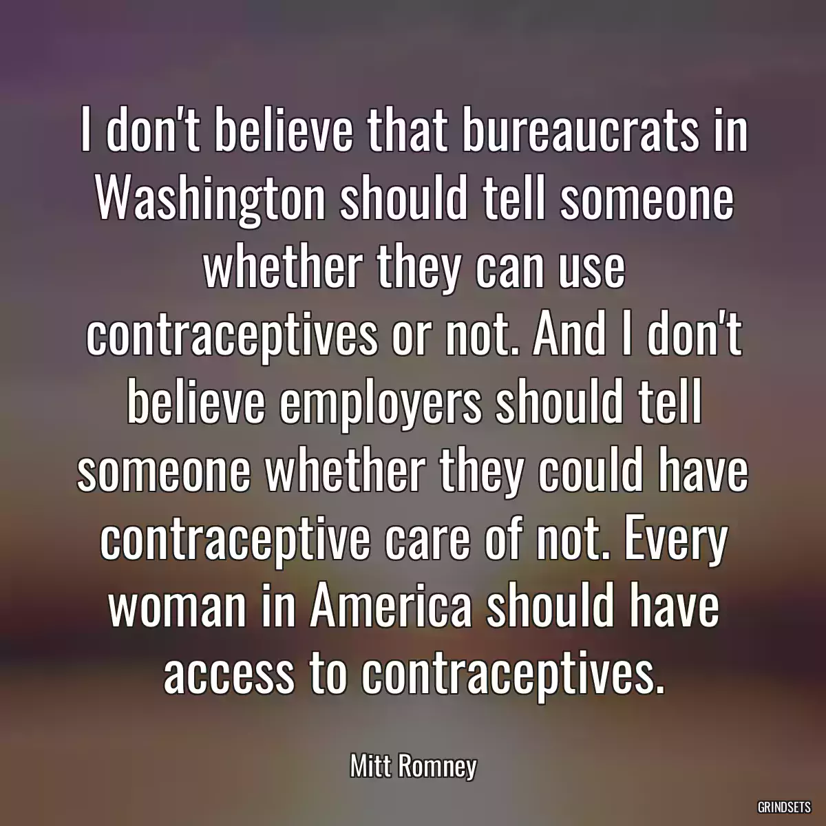 I don\'t believe that bureaucrats in Washington should tell someone whether they can use contraceptives or not. And I don\'t believe employers should tell someone whether they could have contraceptive care of not. Every woman in America should have access to contraceptives.