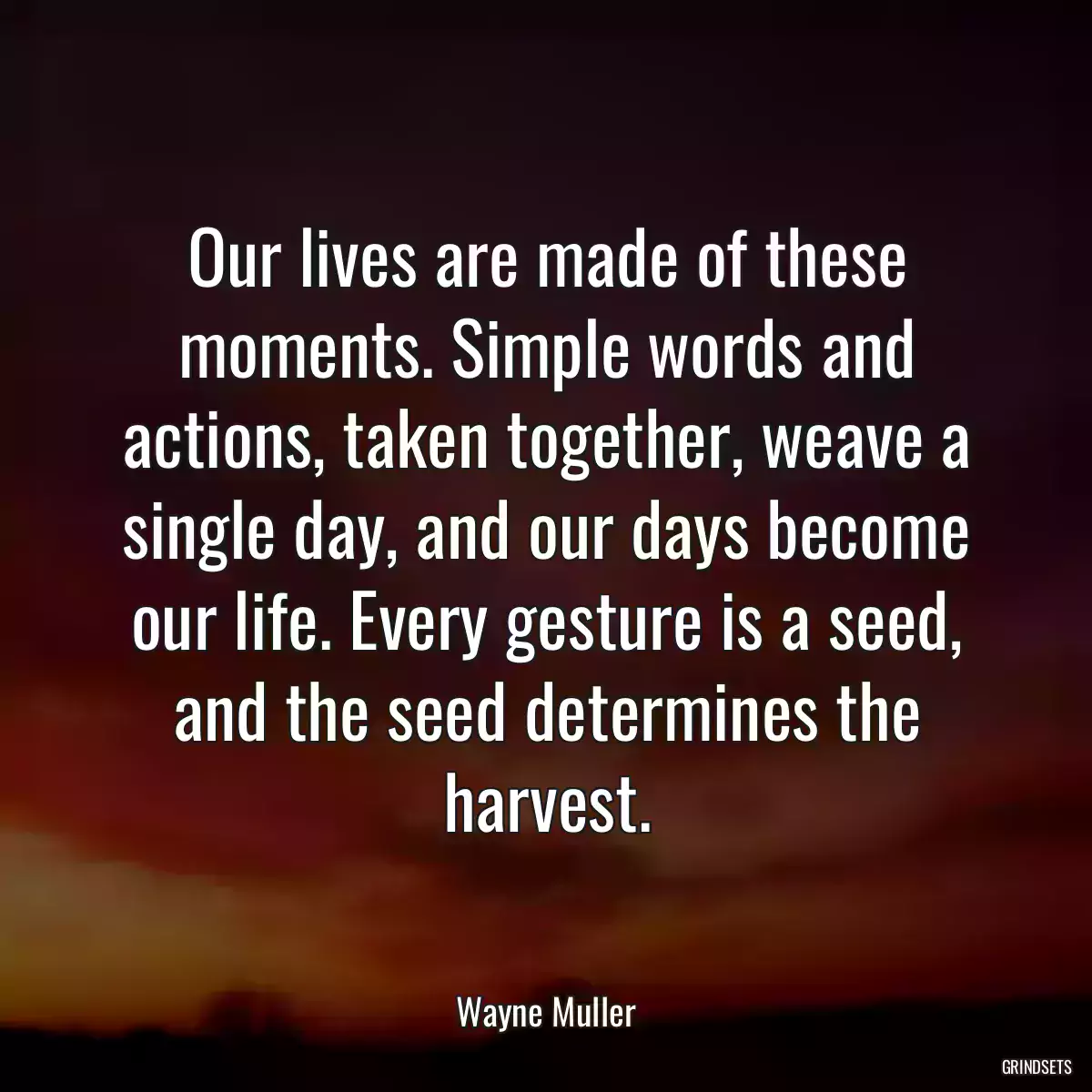 Our lives are made of these moments. Simple words and actions, taken together, weave a single day, and our days become our life. Every gesture is a seed, and the seed determines the harvest.