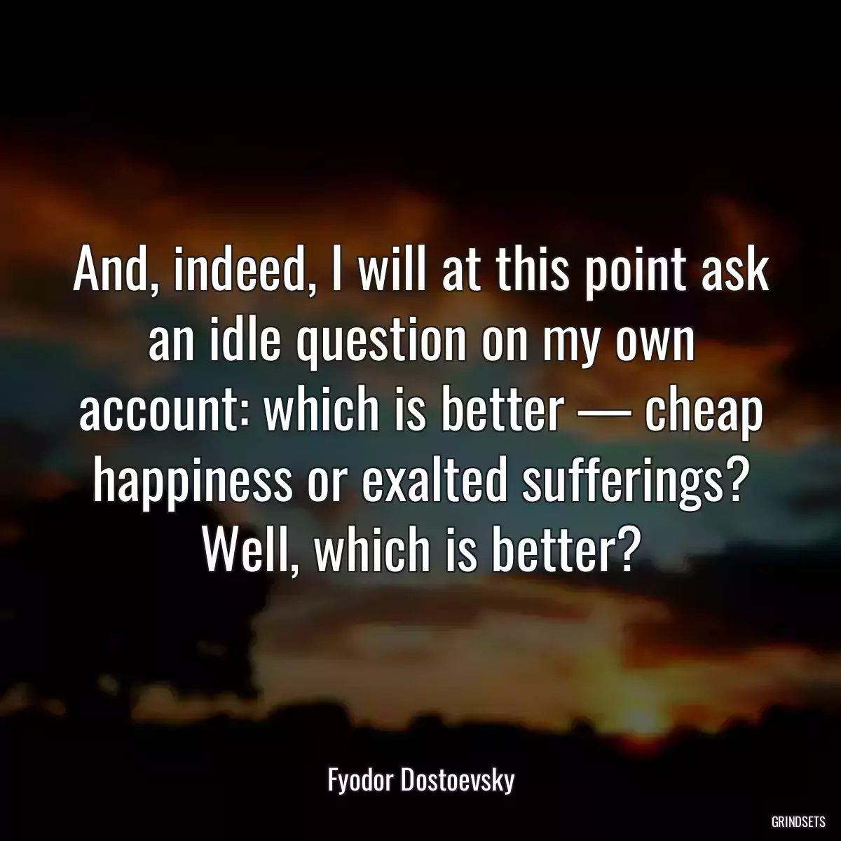 And, indeed, I will at this point ask an idle question on my own account: which is better — cheap happiness or exalted sufferings? Well, which is better?