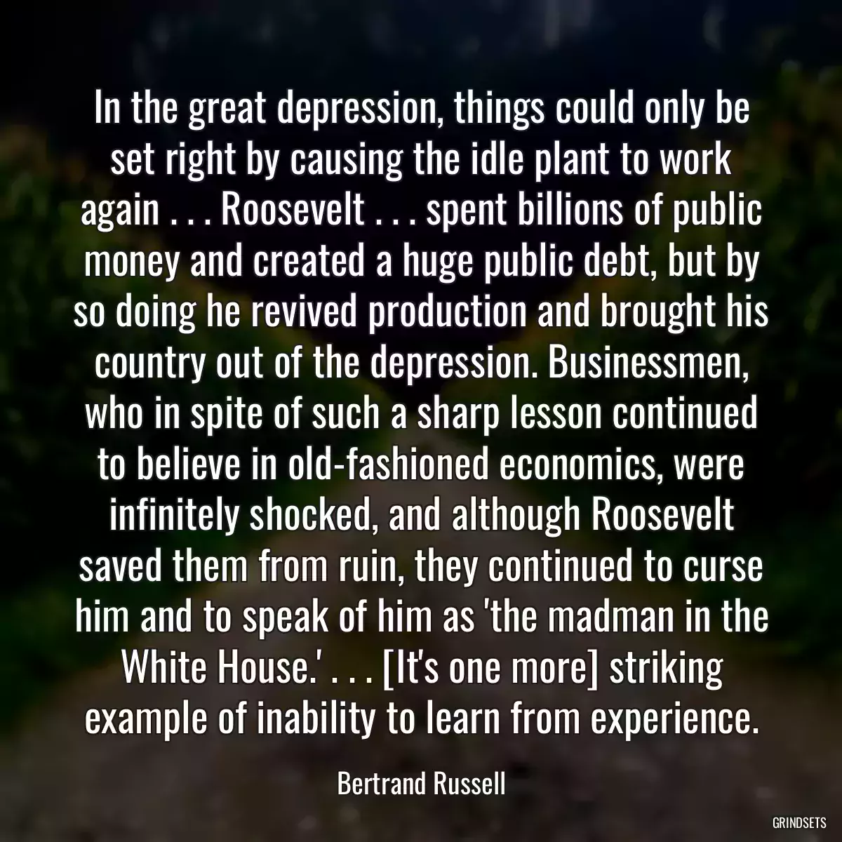 In the great depression, things could only be set right by causing the idle plant to work again . . . Roosevelt . . . spent billions of public money and created a huge public debt, but by so doing he revived production and brought his country out of the depression. Businessmen, who in spite of such a sharp lesson continued to believe in old-fashioned economics, were infinitely shocked, and although Roosevelt saved them from ruin, they continued to curse him and to speak of him as \'the madman in the White House.\' . . . [It\'s one more] striking example of inability to learn from experience.