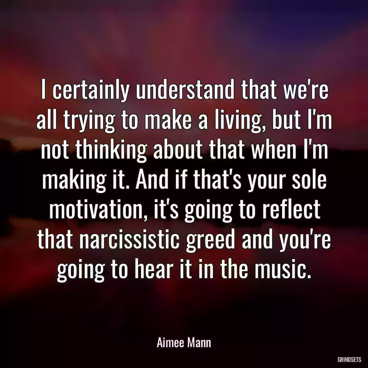 I certainly understand that we\'re all trying to make a living, but I\'m not thinking about that when I\'m making it. And if that\'s your sole motivation, it\'s going to reflect that narcissistic greed and you\'re going to hear it in the music.