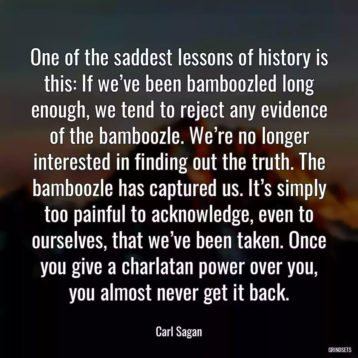 One of the saddest lessons of history is this: If we’ve been bamboozled long enough, we tend to reject any evidence of the bamboozle. We’re no longer interested in finding out the truth. The bamboozle has captured us. It’s simply too painful to acknowledge, even to ourselves, that we’ve been taken. Once you give a charlatan power over you, you almost never get it back.