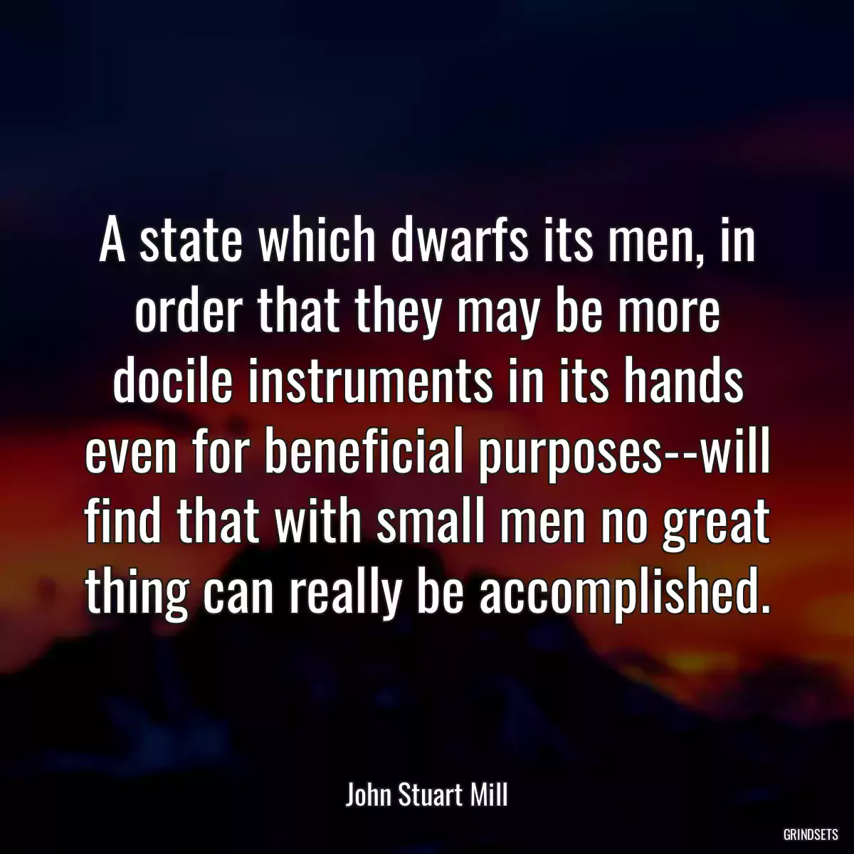 A state which dwarfs its men, in order that they may be more docile instruments in its hands even for beneficial purposes--will find that with small men no great thing can really be accomplished.