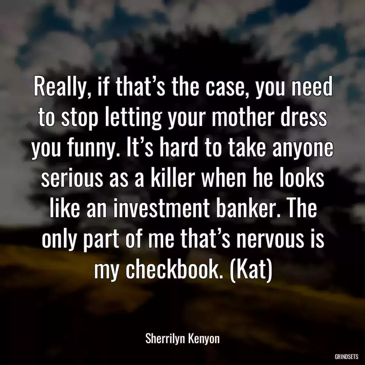 Really, if that’s the case, you need to stop letting your mother dress you funny. It’s hard to take anyone serious as a killer when he looks like an investment banker. The only part of me that’s nervous is my checkbook. (Kat)