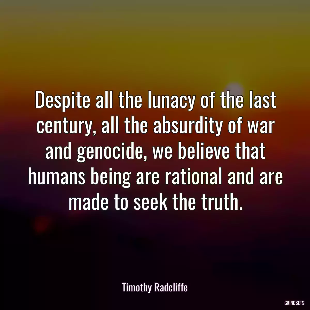 Despite all the lunacy of the last century, all the absurdity of war and genocide, we believe that humans being are rational and are made to seek the truth.