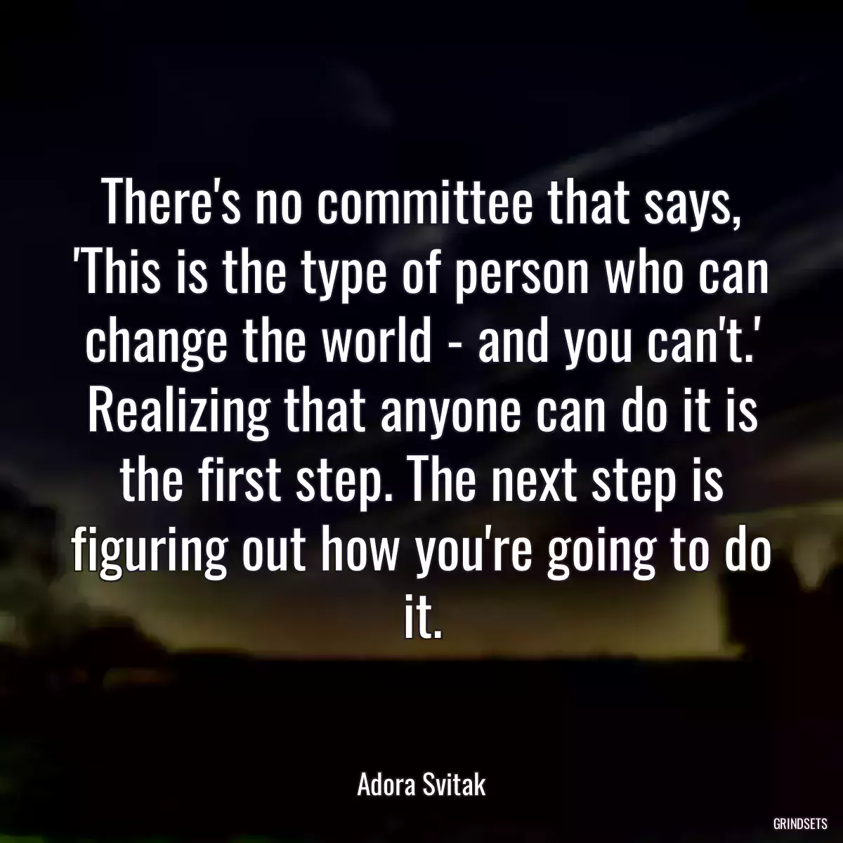 There\'s no committee that says, \'This is the type of person who can change the world - and you can\'t.\' Realizing that anyone can do it is the first step. The next step is figuring out how you\'re going to do it.