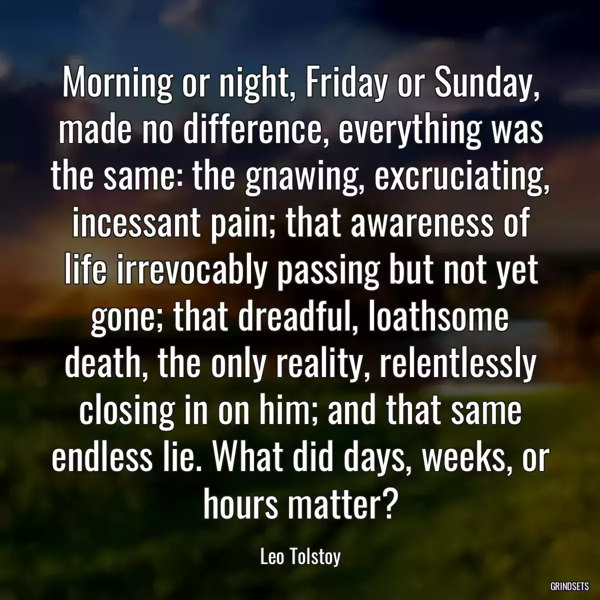 Morning or night, Friday or Sunday, made no difference, everything was the same: the gnawing, excruciating, incessant pain; that awareness of life irrevocably passing but not yet gone; that dreadful, loathsome death, the only reality, relentlessly closing in on him; and that same endless lie. What did days, weeks, or hours matter?