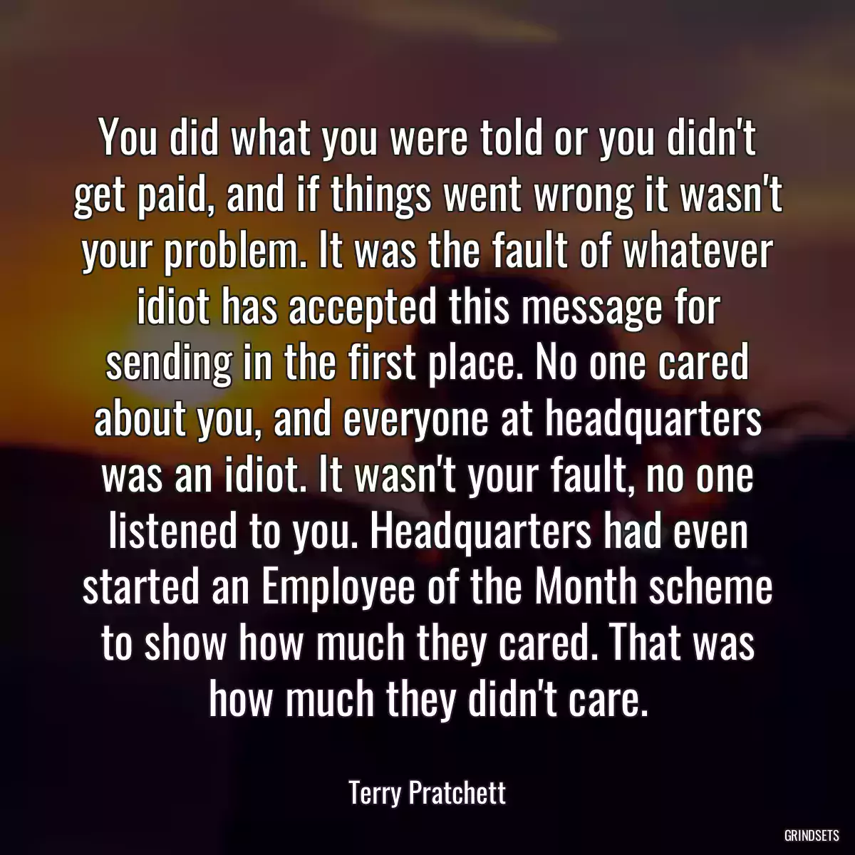 You did what you were told or you didn\'t get paid, and if things went wrong it wasn\'t your problem. It was the fault of whatever idiot has accepted this message for sending in the first place. No one cared about you, and everyone at headquarters was an idiot. It wasn\'t your fault, no one listened to you. Headquarters had even started an Employee of the Month scheme to show how much they cared. That was how much they didn\'t care.