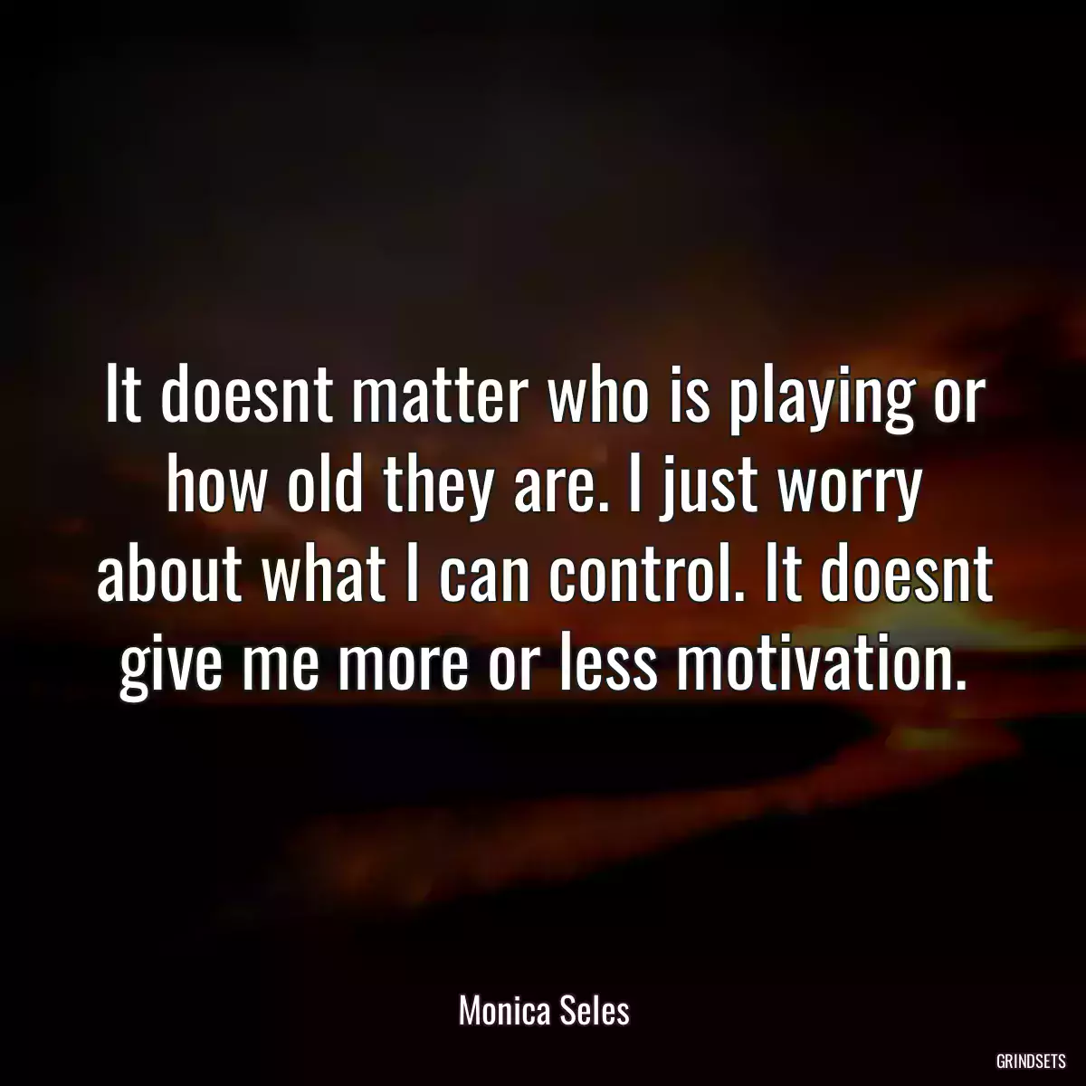 It doesnt matter who is playing or how old they are. I just worry about what I can control. It doesnt give me more or less motivation.