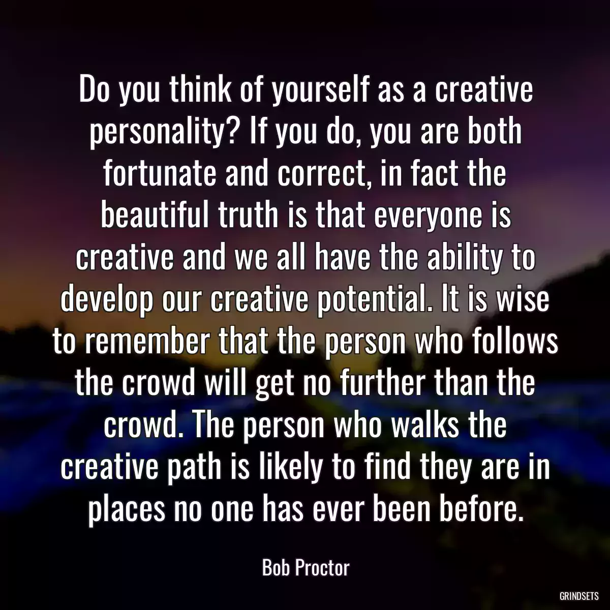 Do you think of yourself as a creative personality? If you do, you are both fortunate and correct, in fact the beautiful truth is that everyone is creative and we all have the ability to develop our creative potential. It is wise to remember that the person who follows the crowd will get no further than the crowd. The person who walks the creative path is likely to find they are in places no one has ever been before.