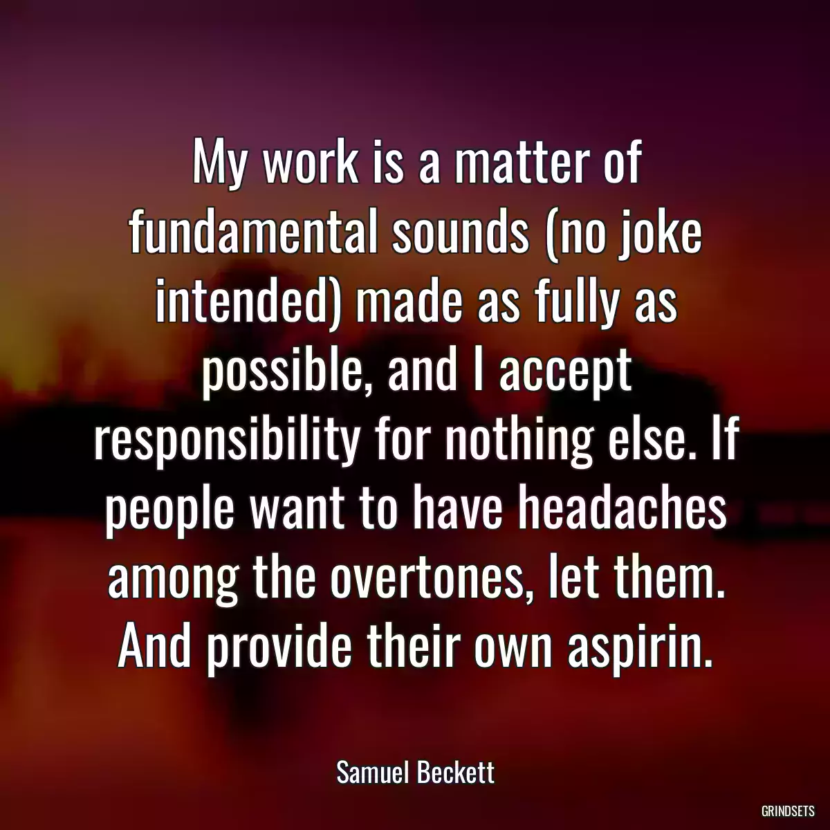 My work is a matter of fundamental sounds (no joke intended) made as fully as possible, and I accept responsibility for nothing else. If people want to have headaches among the overtones, let them. And provide their own aspirin.