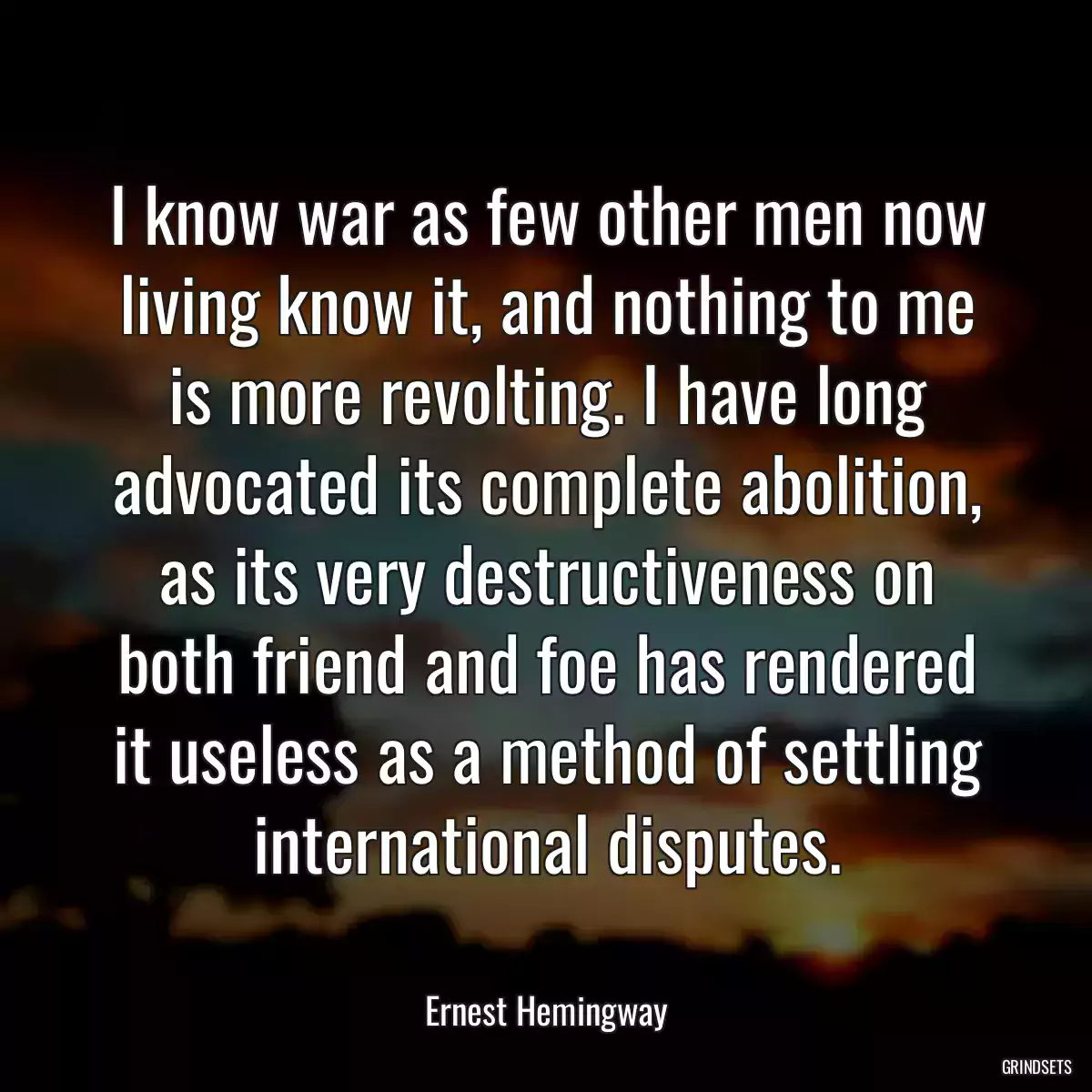 I know war as few other men now living know it, and nothing to me is more revolting. I have long advocated its complete abolition, as its very destructiveness on both friend and foe has rendered it useless as a method of settling international disputes.
