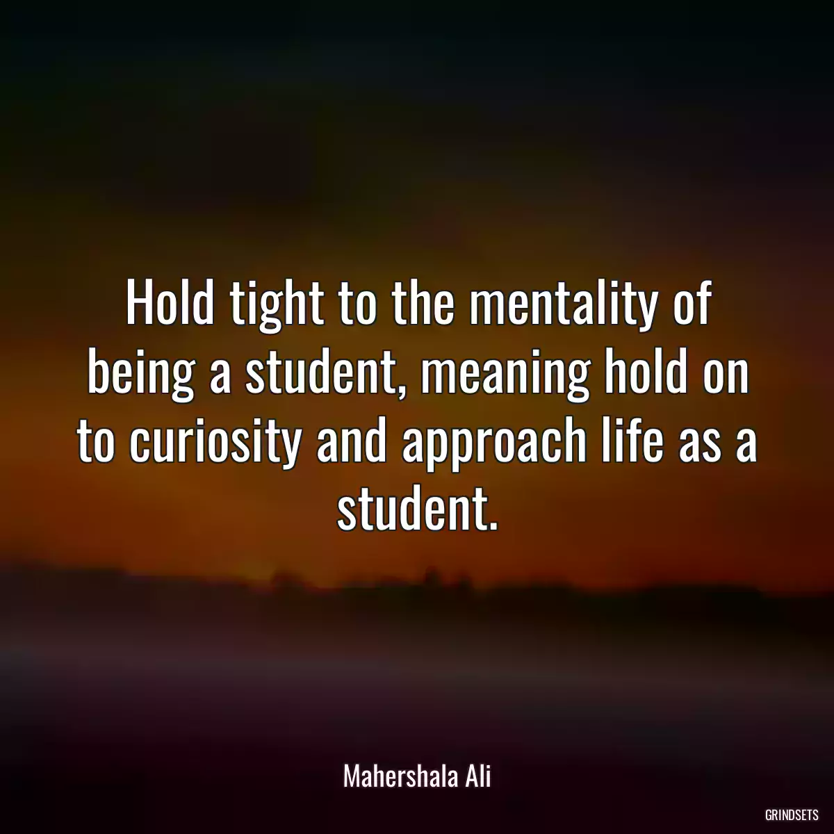 Hold tight to the mentality of being a student, meaning hold on to curiosity and approach life as a student.