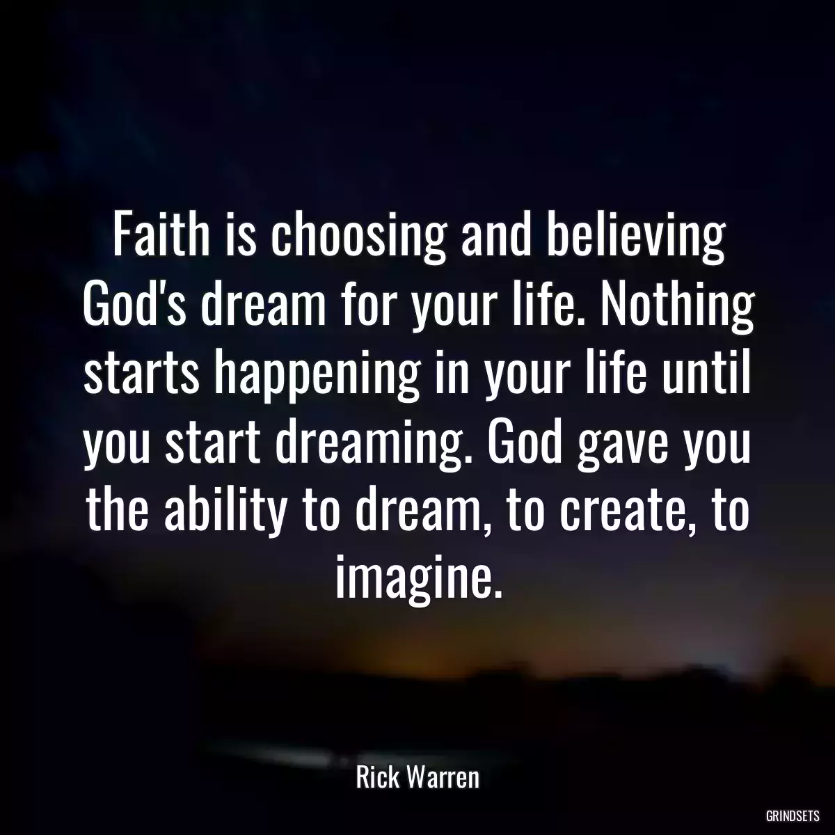 Faith is choosing and believing God\'s dream for your life. Nothing starts happening in your life until you start dreaming. God gave you the ability to dream, to create, to imagine.