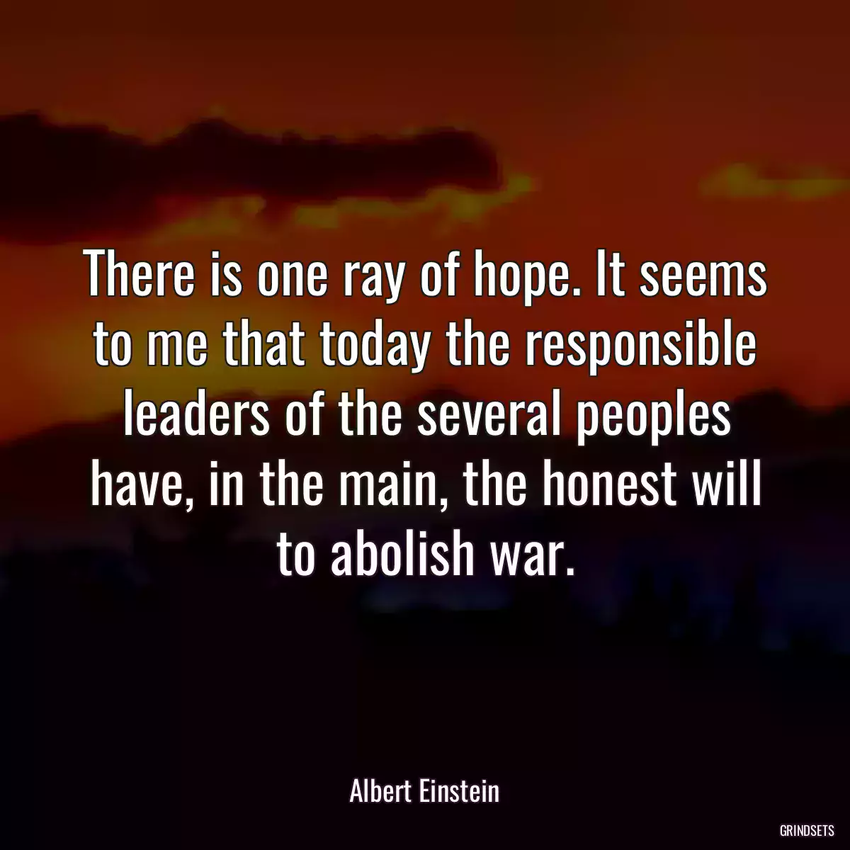 There is one ray of hope. It seems to me that today the responsible leaders of the several peoples have, in the main, the honest will to abolish war.