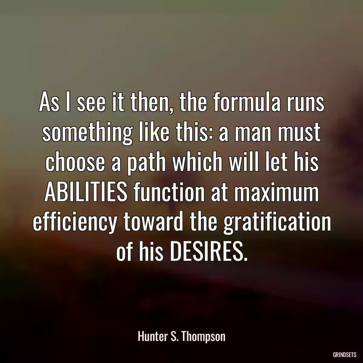 As I see it then, the formula runs something like this: a man must choose a path which will let his ABILITIES function at maximum efficiency toward the gratification of his DESIRES.