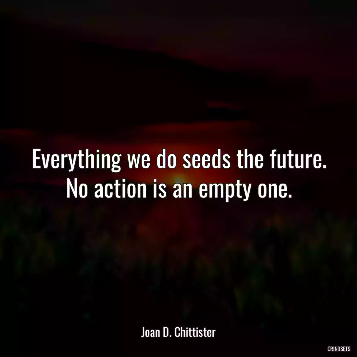 Everything we do seeds the future. No action is an empty one.