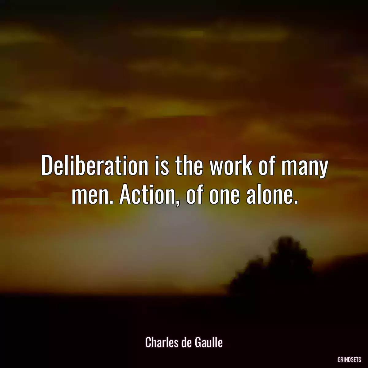 Deliberation is the work of many men. Action, of one alone.