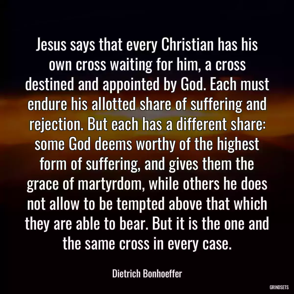 Jesus says that every Christian has his own cross waiting for him, a cross destined and appointed by God. Each must endure his allotted share of suffering and rejection. But each has a different share: some God deems worthy of the highest form of suffering, and gives them the grace of martyrdom, while others he does not allow to be tempted above that which they are able to bear. But it is the one and the same cross in every case.