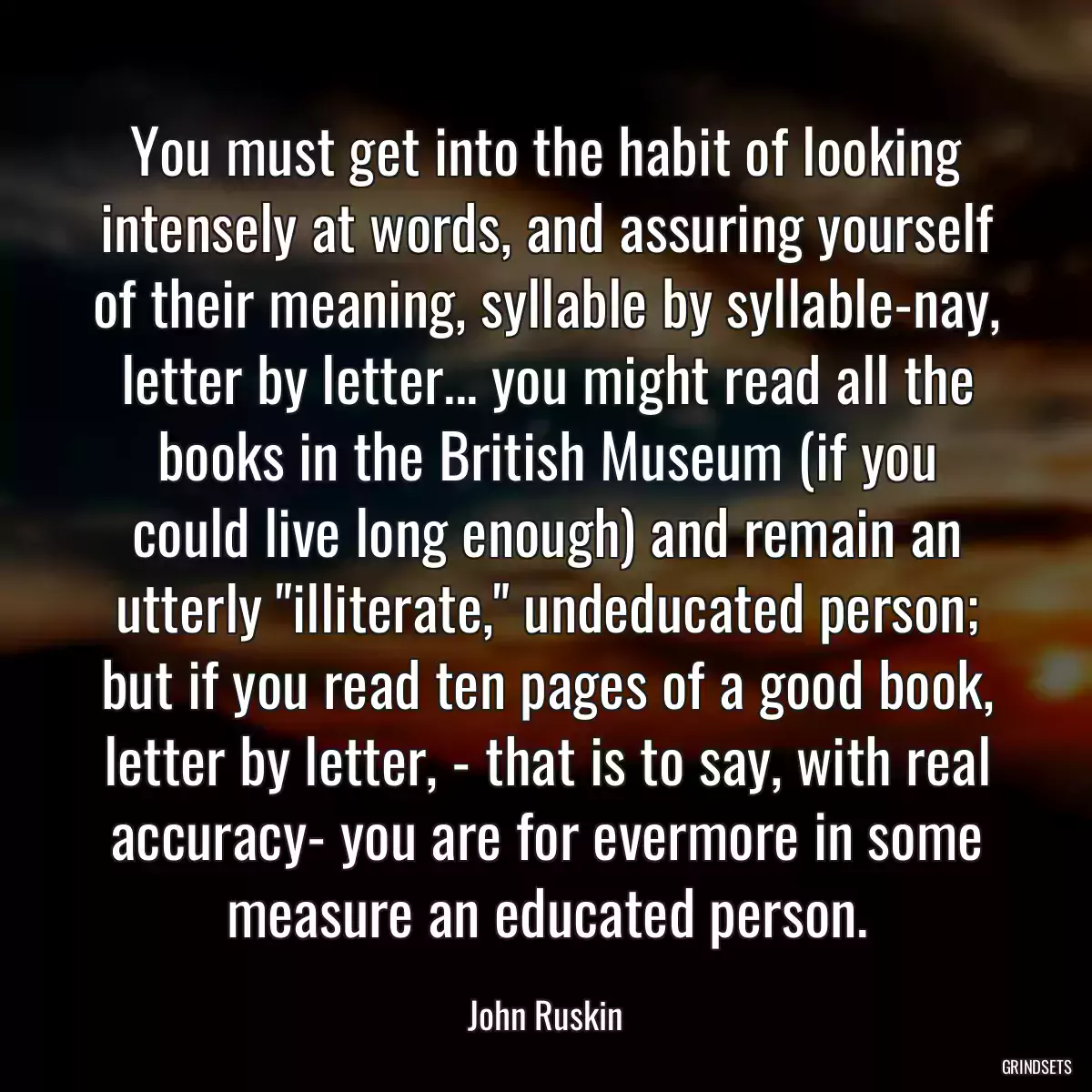 You must get into the habit of looking intensely at words, and assuring yourself of their meaning, syllable by syllable-nay, letter by letter... you might read all the books in the British Museum (if you could live long enough) and remain an utterly \