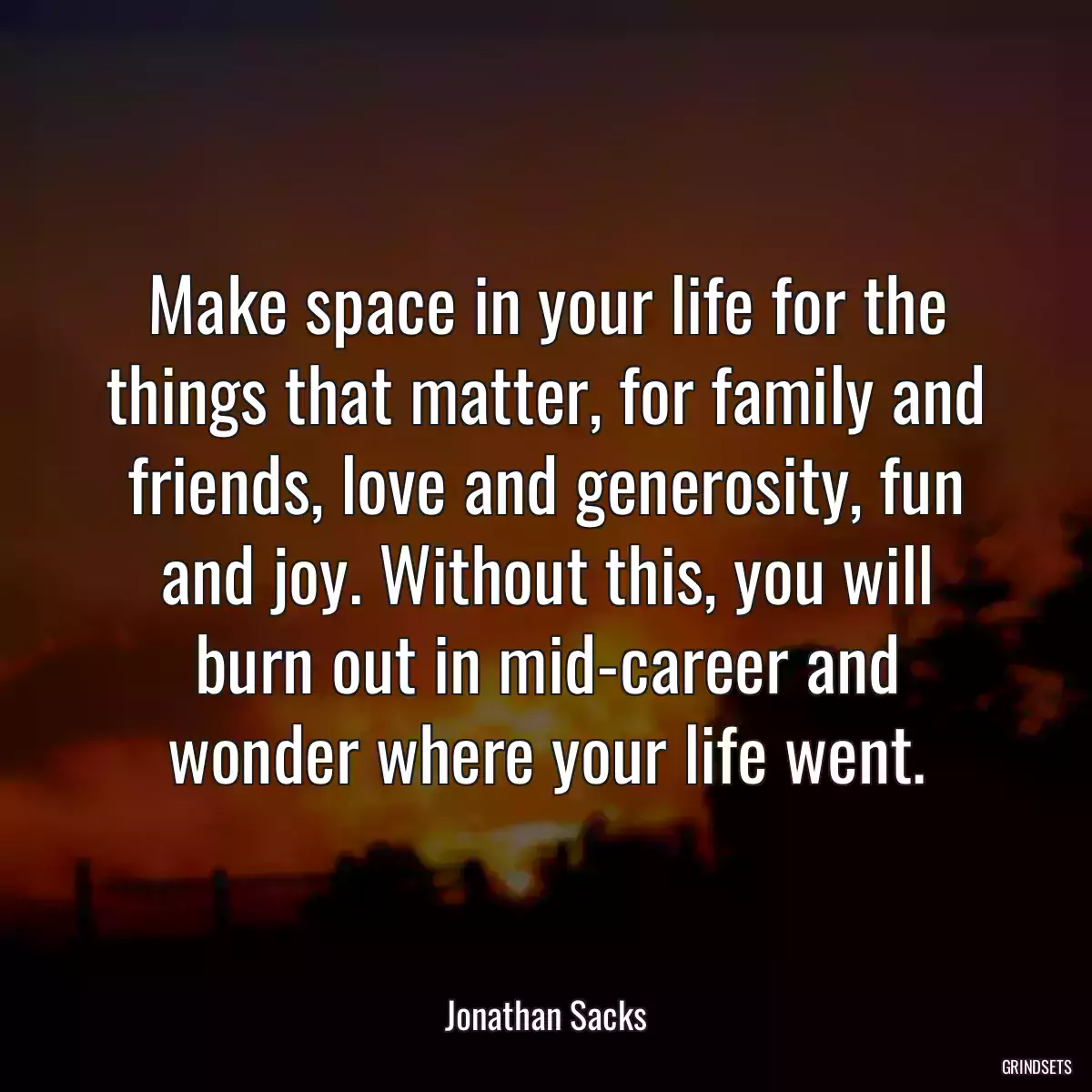 Make space in your life for the things that matter, for family and friends, love and generosity, fun and joy. Without this, you will burn out in mid-career and wonder where your life went.