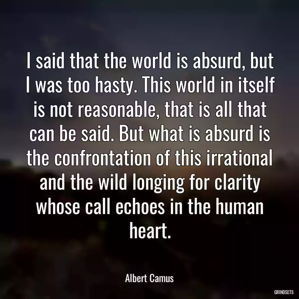 I said that the world is absurd, but I was too hasty. This world in itself is not reasonable, that is all that can be said. But what is absurd is the confrontation of this irrational and the wild longing for clarity whose call echoes in the human heart.