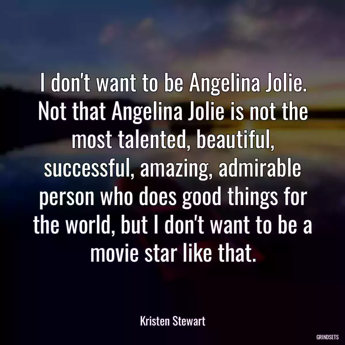 I don\'t want to be Angelina Jolie. Not that Angelina Jolie is not the most talented, beautiful, successful, amazing, admirable person who does good things for the world, but I don\'t want to be a movie star like that.