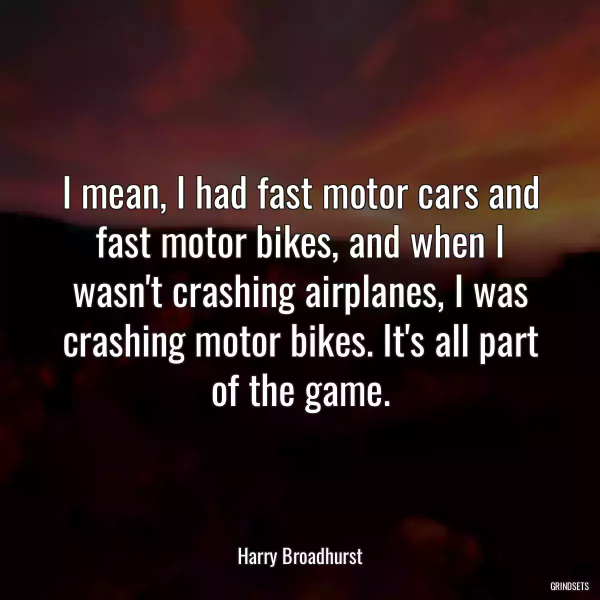 I mean, I had fast motor cars and fast motor bikes, and when I wasn\'t crashing airplanes, I was crashing motor bikes. It\'s all part of the game.