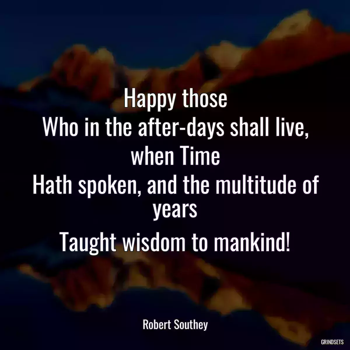 Happy those
Who in the after-days shall live, when Time
Hath spoken, and the multitude of years
Taught wisdom to mankind!