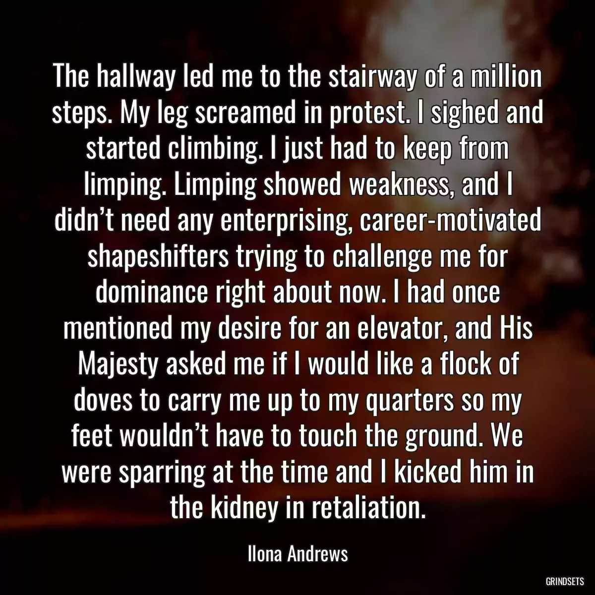 The hallway led me to the stairway of a million steps. My leg screamed in protest. I sighed and started climbing. I just had to keep from limping. Limping showed weakness, and I didn’t need any enterprising, career-motivated shapeshifters trying to challenge me for dominance right about now. I had once mentioned my desire for an elevator, and His Majesty asked me if I would like a flock of doves to carry me up to my quarters so my feet wouldn’t have to touch the ground. We were sparring at the time and I kicked him in the kidney in retaliation.