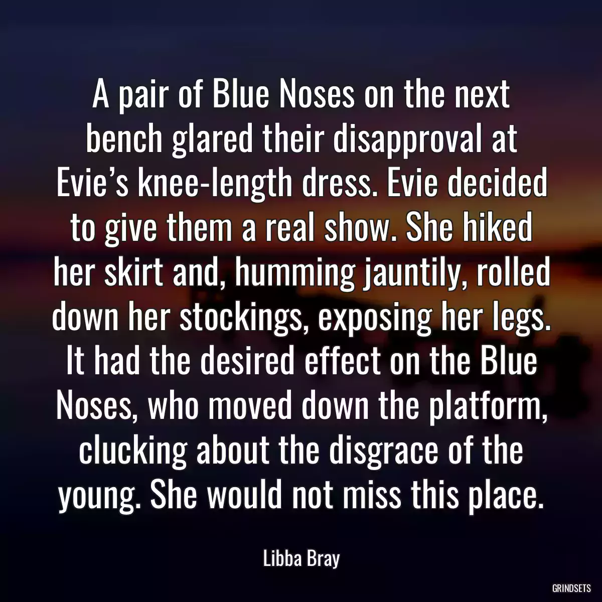 A pair of Blue Noses on the next bench glared their disapproval at Evie’s knee-length dress. Evie decided to give them a real show. She hiked her skirt and, humming jauntily, rolled down her stockings, exposing her legs. It had the desired effect on the Blue Noses, who moved down the platform, clucking about the disgrace of the young. She would not miss this place.