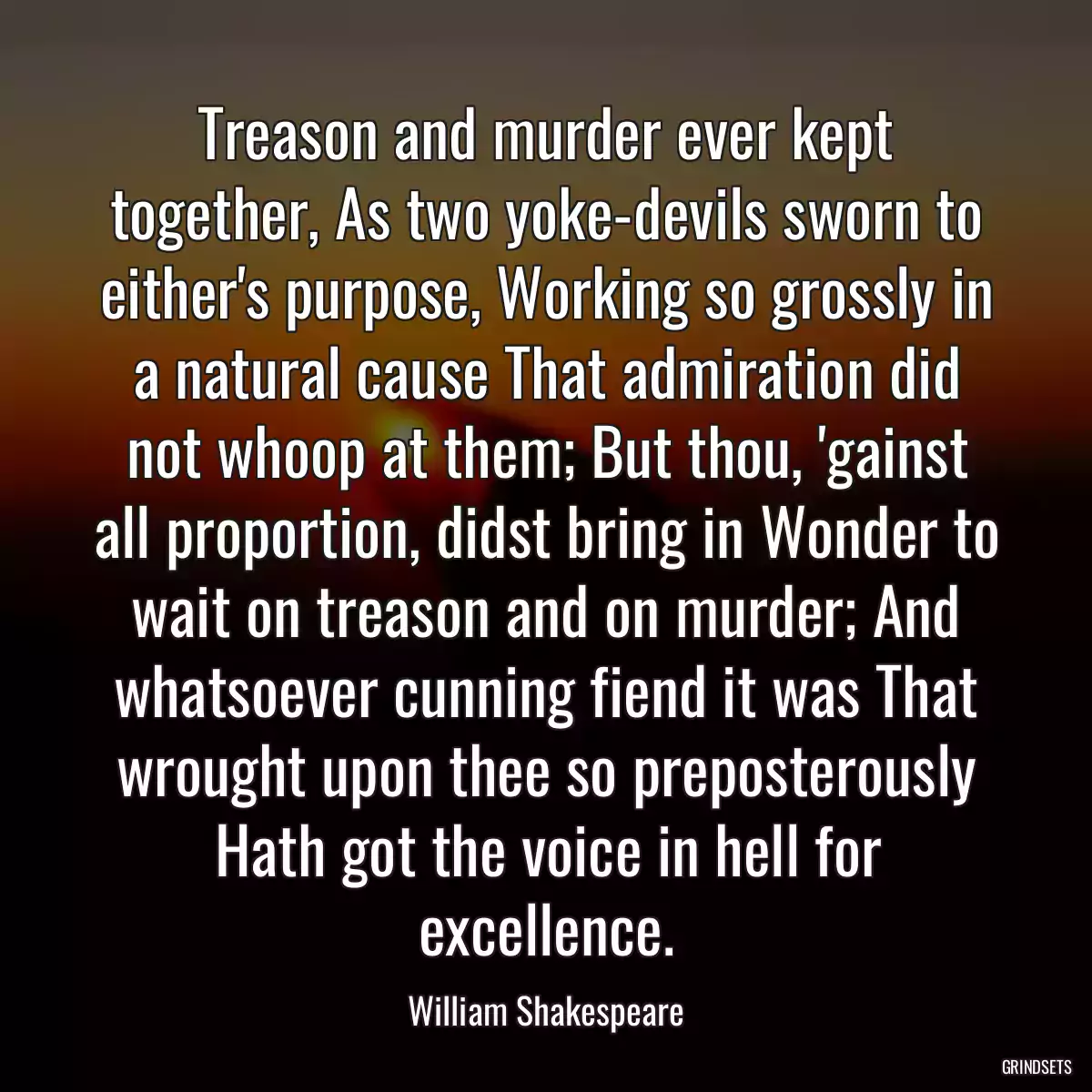 Treason and murder ever kept together, As two yoke-devils sworn to either\'s purpose, Working so grossly in a natural cause That admiration did not whoop at them; But thou, \'gainst all proportion, didst bring in Wonder to wait on treason and on murder; And whatsoever cunning fiend it was That wrought upon thee so preposterously Hath got the voice in hell for excellence.