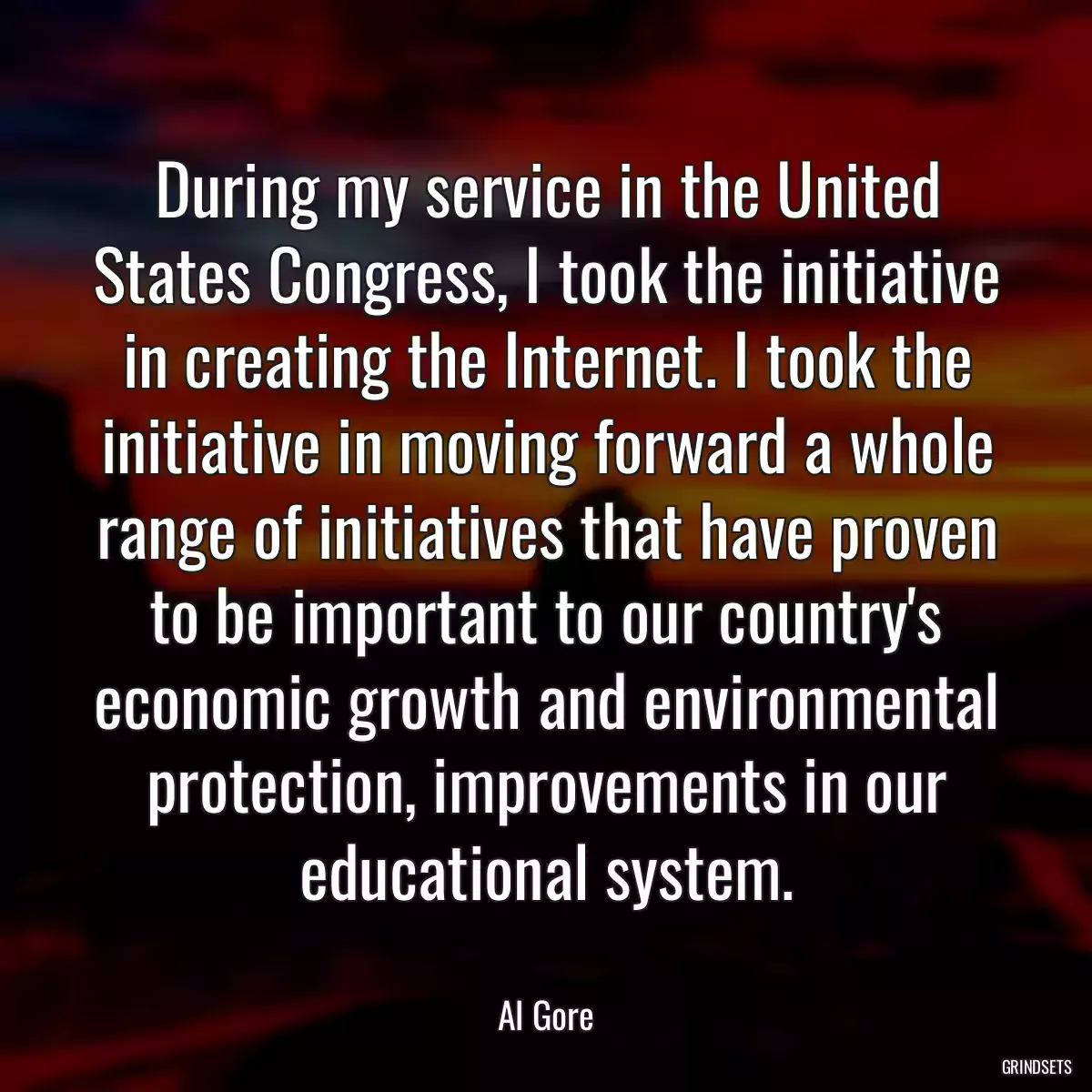 During my service in the United States Congress, I took the initiative in creating the Internet. I took the initiative in moving forward a whole range of initiatives that have proven to be important to our country\'s economic growth and environmental protection, improvements in our educational system.