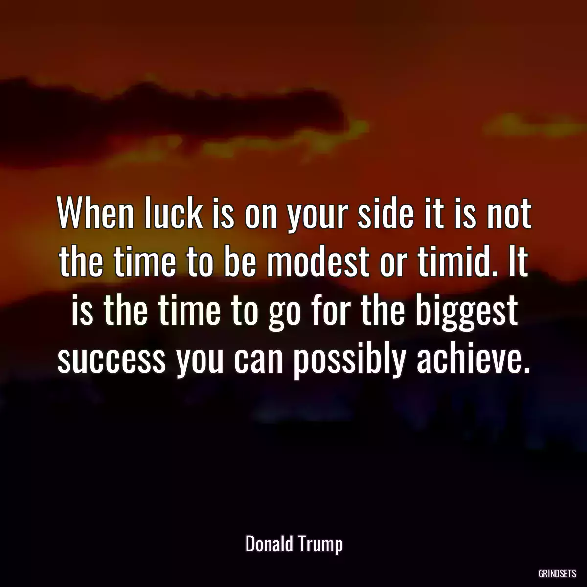 When luck is on your side it is not the time to be modest or timid. It is the time to go for the biggest success you can possibly achieve.