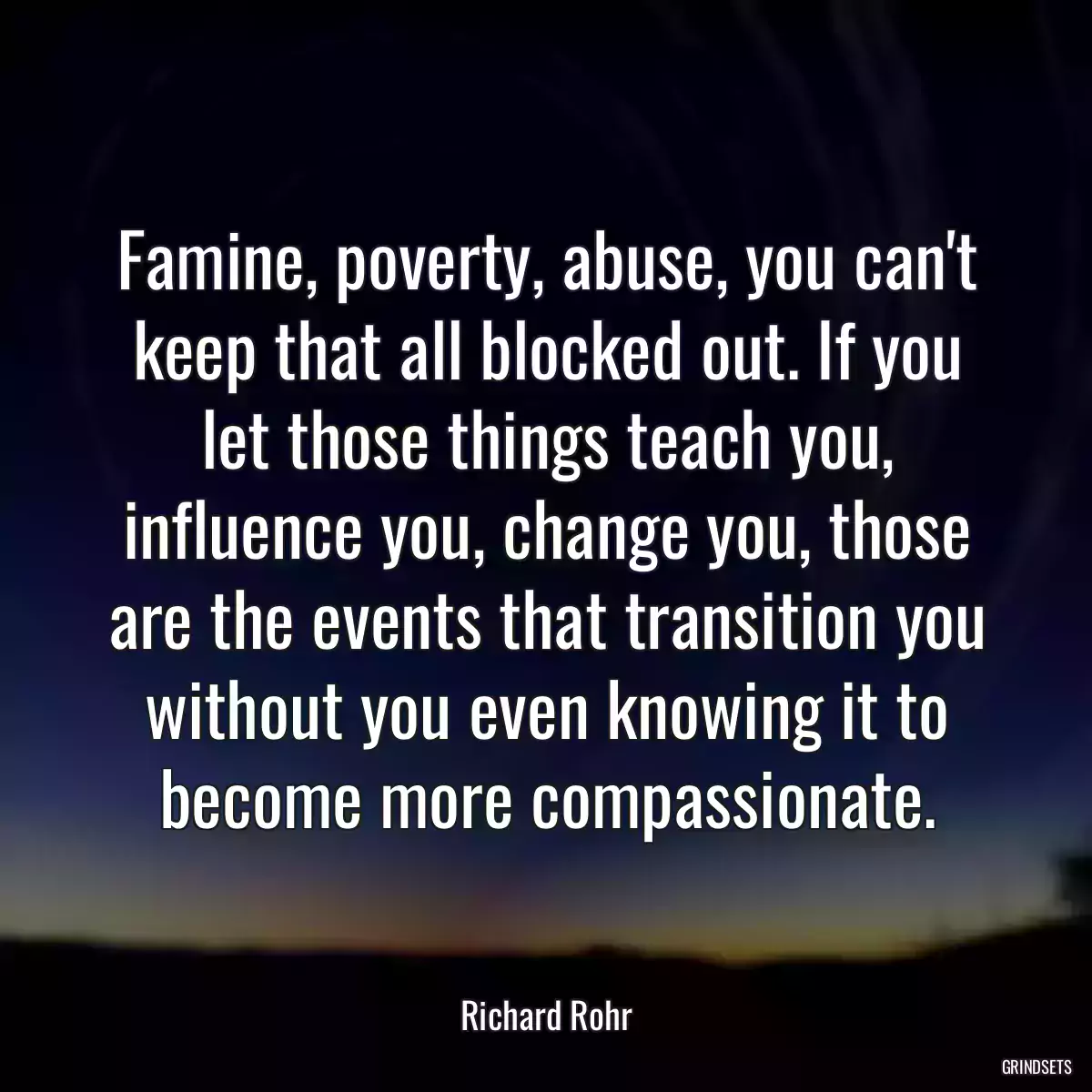 Famine, poverty, abuse, you can\'t keep that all blocked out. If you let those things teach you, influence you, change you, those are the events that transition you without you even knowing it to become more compassionate.