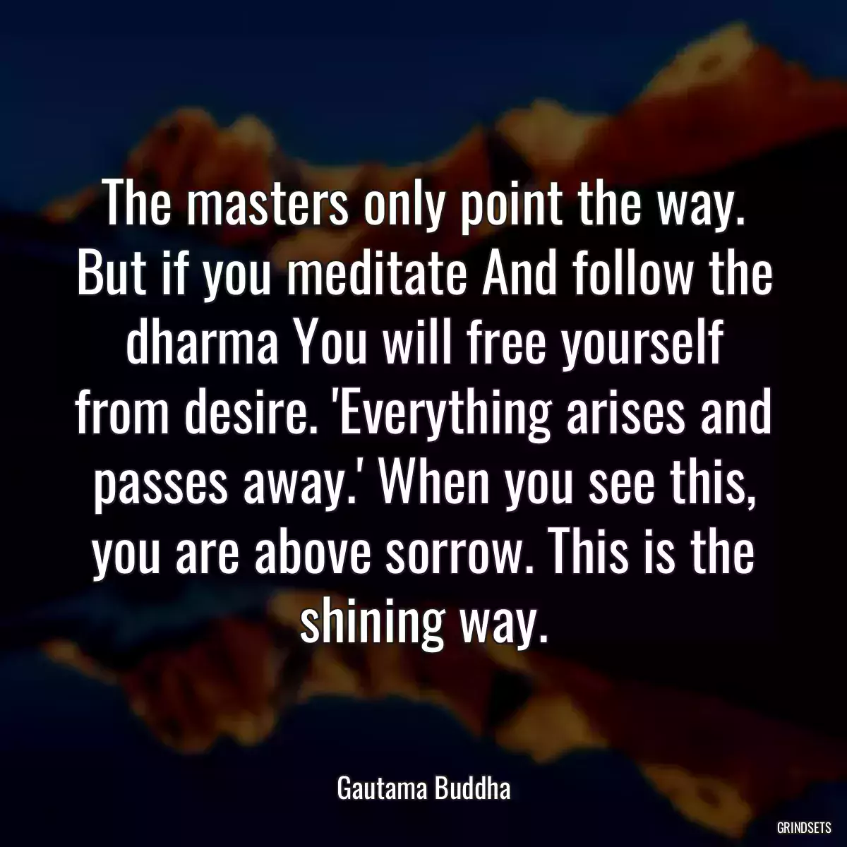 The masters only point the way. But if you meditate And follow the dharma You will free yourself from desire. \'Everything arises and passes away.\' When you see this, you are above sorrow. This is the shining way.