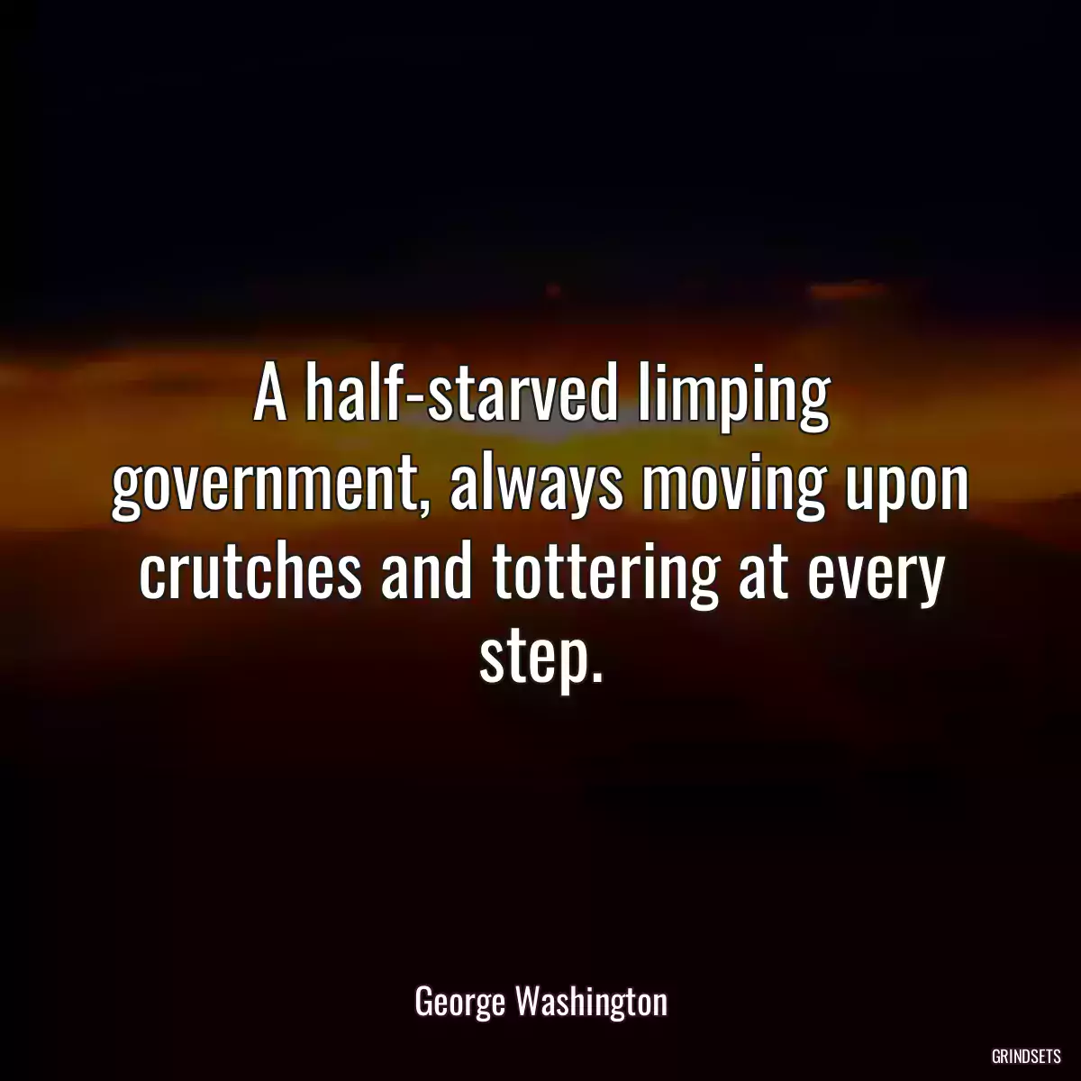 A half-starved limping government, always moving upon crutches and tottering at every step.