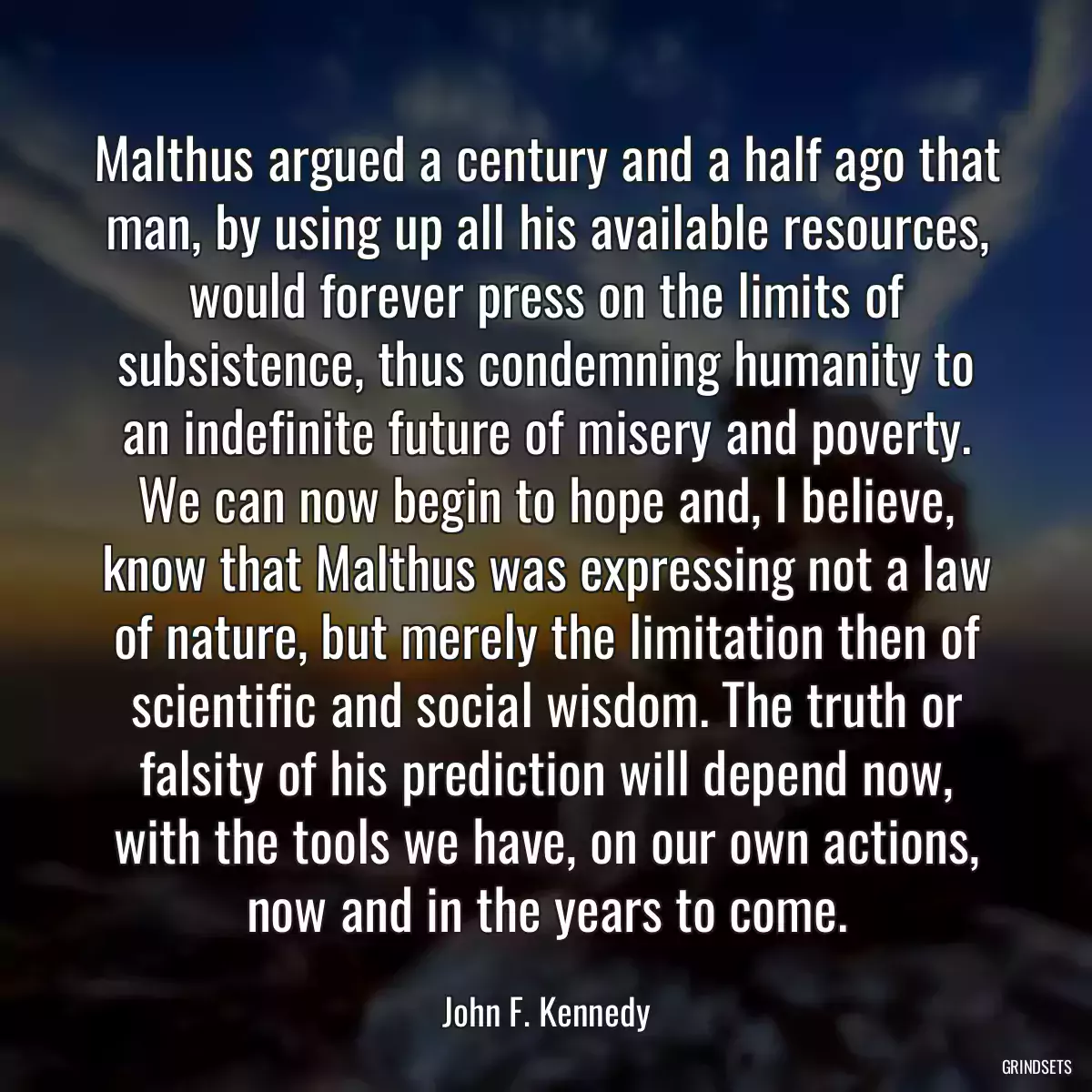 Malthus argued a century and a half ago that man, by using up all his available resources, would forever press on the limits of subsistence, thus condemning humanity to an indefinite future of misery and poverty. We can now begin to hope and, I believe, know that Malthus was expressing not a law of nature, but merely the limitation then of scientific and social wisdom. The truth or falsity of his prediction will depend now, with the tools we have, on our own actions, now and in the years to come.