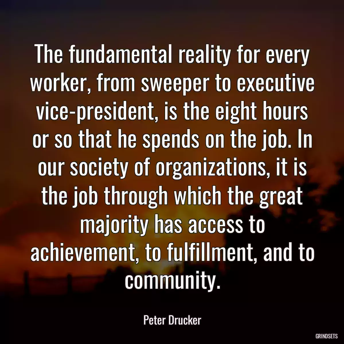 The fundamental reality for every worker, from sweeper to executive vice-president, is the eight hours or so that he spends on the job. In our society of organizations, it is the job through which the great majority has access to achievement, to fulfillment, and to community.