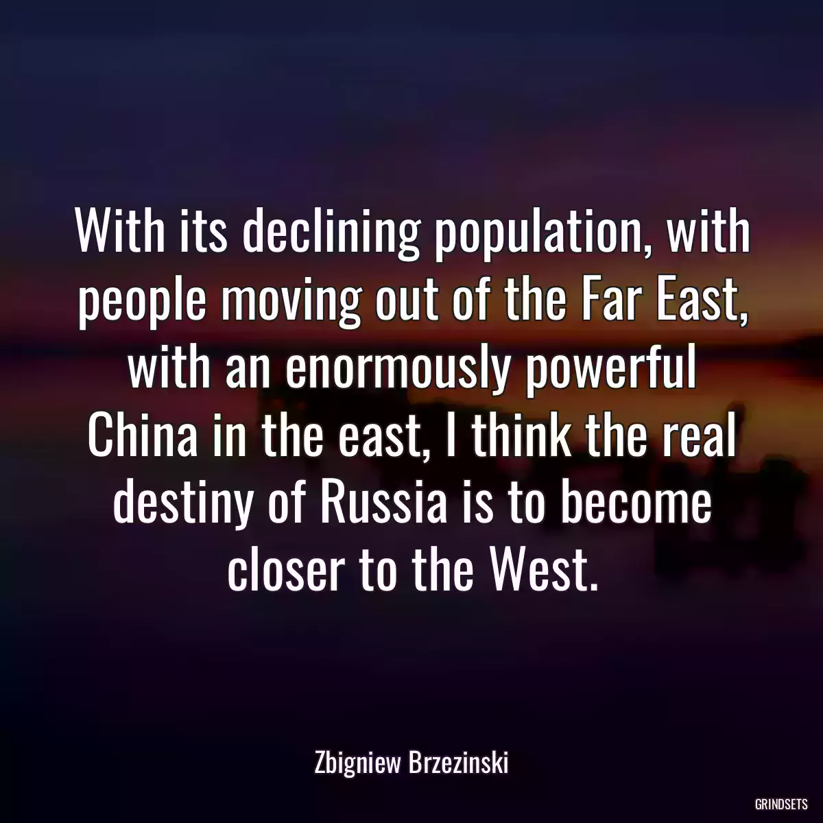 With its declining population, with people moving out of the Far East, with an enormously powerful China in the east, I think the real destiny of Russia is to become closer to the West.