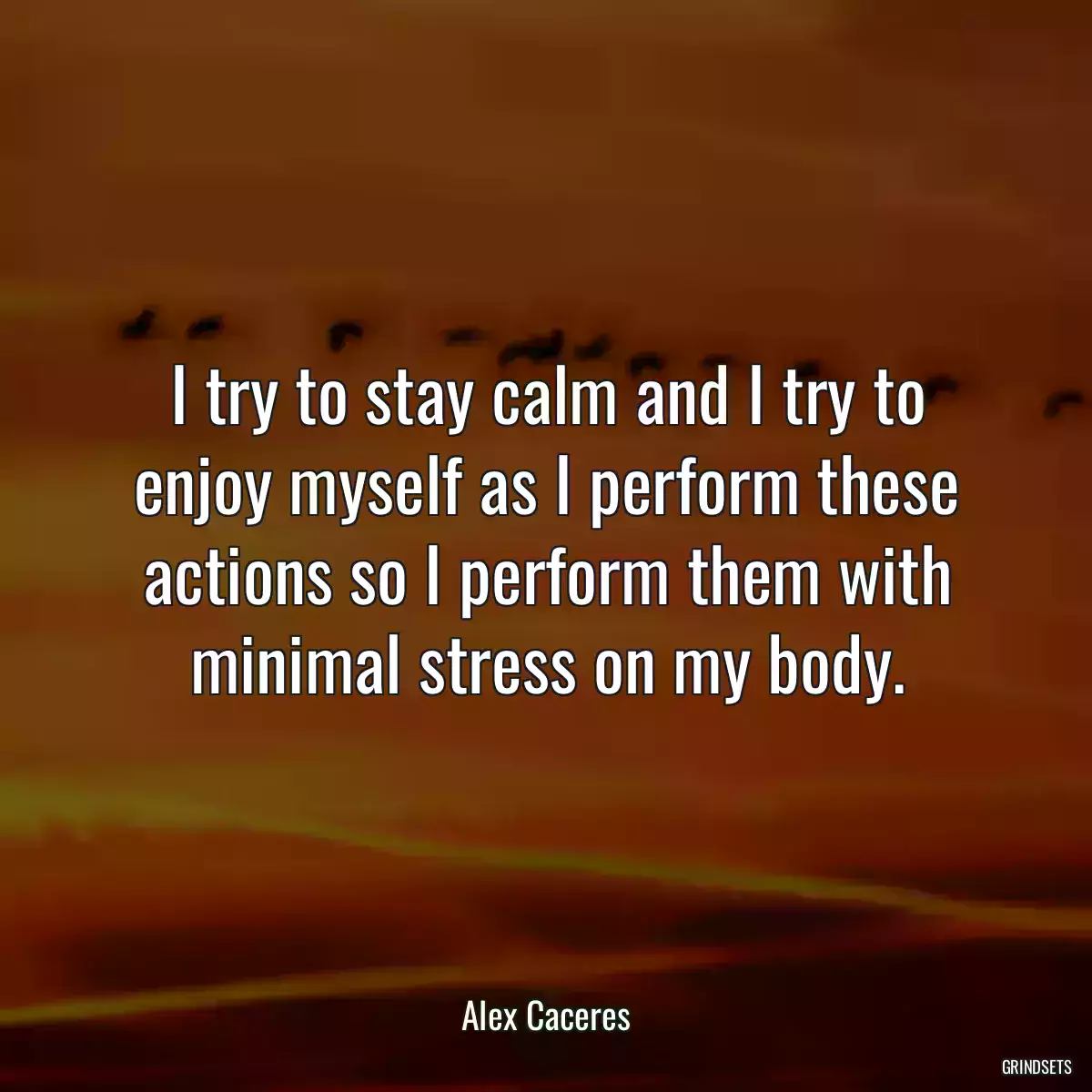 I try to stay calm and I try to enjoy myself as I perform these actions so I perform them with minimal stress on my body.