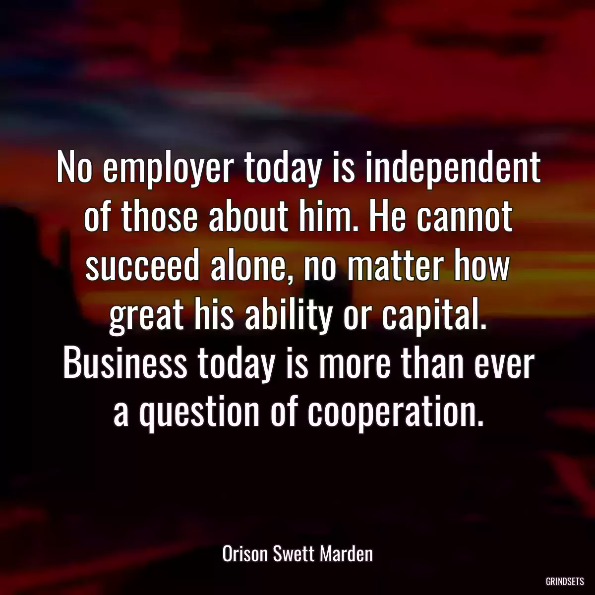 No employer today is independent of those about him. He cannot succeed alone, no matter how great his ability or capital. Business today is more than ever a question of cooperation.